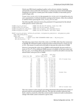 Configuring and Using the Buffer Cache

Oracle uses DBA-based sampling to gather cache advisory statistics. Sampling
substantially reduces both CPU and memory overhead associated with bookkeeping.
Sampling is not used for a buffer pool if the number of buffers in that buffer pool is
small to begin with.
To use V$DB_CACHE_ADVICE, the parameter DB_CACHE_ADVICE should be set to ON,
and a representative workload should be running on the instance. Allow the workload
to stabilize before querying the V$DB_CACHE_ADVICE view.
The following SQL statement returns the predicted I/O requirement for the default
buffer pool for various cache sizes:
COLUMN
COLUMN
COLUMN
COLUMN

size_for_estimate
buffers_for_estimate
estd_physical_read_factor
estd_physical_reads

FORMAT
FORMAT
FORMAT
FORMAT

999,999,999,999 heading 'Cache Size (MB)'
999,999,999 heading 'Buffers'
999.90 heading 'Estd Phys|Read Factor'
999,999,999 heading 'Estd Phys| Reads'

SELECT size_for_estimate, buffers_for_estimate, estd_physical_read_factor, estd_physical_reads
FROM V$DB_CACHE_ADVICE
WHERE name
= 'DEFAULT'
AND block_size
= (SELECT value FROM V$PARAMETER WHERE name = 'db_block_size')
AND advice_status = 'ON';

The following output shows that if the cache was 212 MB, rather than the current size
of 304 MB, the estimated number of physical reads would increase by a factor of 1.74
or 74%. This means it would not be advisable to decrease the cache size to 212MB.
However, increasing the cache size to 334MB would potentially decrease reads by a
factor of .93 or 7%. If an additional 30MB memory is available on the host system and
the SGA_MAX_SIZE setting allows the increment, it would be advisable to increase the
default buffer cache pool size to 334MB.
Estd Phys
Estd Phys
Cache Size (MB)
Buffers Read Factor
Reads
---------------- ------------ ----------- -----------30
3,802
18.70 192,317,943
60
7,604
12.83 131,949,536
91
11,406
7.38
75,865,861
121
15,208
4.97
51,111,658
152
19,010
3.64
37,460,786
182
22,812
2.50
25,668,196
212
26,614
1.74
17,850,847
243
30,416
1.33
13,720,149
273
34,218
1.13
11,583,180
304
38,020
1.00
10,282,475
334
41,822
.93
9,515,878
364
45,624
.87
8,909,026
395
49,426
.83
8,495,039
424
53,228
.79
8,116,496
456
57,030
.76
7,824,764
486
60,832
.74
7,563,180
517
64,634
.71
7,311,729
547
68,436
.69
7,104,280
577
72,238
.67
6,895,122
608
76,040
.66
6,739,731

10% of Current Size

Current Size

200% of Current Size

This view assists in cache sizing by providing information that predicts the number of
physical reads for each potential cache size. The data also includes a physical read
factor, which is a factor by which the current number of physical reads is estimated to
change if the buffer cache is resized to a given value.

Memory Configuration and Use 7-7

 