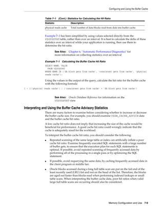 Configuring and Using the Buffer Cache

Table 7–1 (Cont.) Statistics for Calculating the Hit Ratio
Statistic

Description

physical reads cache

Total number of data blocks read from disk into buffer cache.

Example 7–1 has been simplified by using values selected directly from the
V$SYSSTAT table, rather than over an interval. It is best to calculate the delta of these
statistics over an interval while your application is running, then use them to
determine the hit ratio.
See Also: Chapter 6, "Automatic Performance Diagnostics" for
more information on collecting statistics over an interval
Example 7–1 Calculating the Buffer Cache Hit Ratio
SELECT NAME, VALUE
FROM V$SYSSTAT
WHERE NAME IN ('db block gets from cache', 'consistent gets from cache', 'physical
reads cache');

Using the values in the output of the query, calculate the hit ratio for the buffer cache
with the following formula:
1 - (('physical reads cache') / ('consistent gets from cache' + 'db block gets from cache')

See Also: Oracle Database Reference for information on the
V$SYSSTAT view

Interpreting and Using the Buffer Cache Advisory Statistics
There are many factors to examine before considering whether to increase or decrease
the buffer cache size. For example, you should examine V$DB_CACHE_ADVICE data
and the buffer cache hit ratio.
A low cache hit ratio does not imply that increasing the size of the cache would be
beneficial for performance. A good cache hit ratio could wrongly indicate that the
cache is adequately sized for the workload.
To interpret the buffer cache hit ratio, you should consider the following:
■

■

■

Repeated scanning of the same large table or index can artificially inflate a poor
cache hit ratio. Examine frequently executed SQL statements with a large number
of buffer gets, to ensure that the execution plan for such SQL statements is
optimal. If possible, avoid repeated scanning of frequently accessed data by
performing all of the processing in a single pass or by optimizing the SQL
statement.
If possible, avoid requerying the same data, by caching frequently accessed data in
the client program or middle tier.
Oracle blocks accessed during a long full table scan are put on the tail end of the
least recently used (LRU) list and not on the head of the list. Therefore, the blocks
are aged out faster than blocks read when performing indexed lookups or small
table scans. When interpreting the buffer cache data, poor hit ratios when valid
large full table scans are occurring should also be considered.

Memory Configuration and Use 7-9

 
