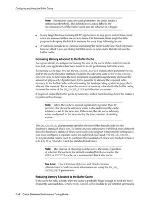 Configuring and Using the Buffer Cache

Short table scans are scans performed on tables under a
certain size threshold. The definition of a small table is the
maximum of 2% of the buffer cache and 20, whichever is bigger.

Note:

■

■

In any large database running OLTP applications in any given unit of time, most
rows are accessed either one or zero times. On this basis, there might be little
purpose in keeping the block in memory for very long following its use.
A common mistake is to continue increasing the buffer cache size. Such increases
have no effect if you are doing full table scans or operations that do not use the
buffer cache.

Increasing Memory Allocated to the Buffer Cache
As a general rule, investigate increasing the size of the cache if the cache hit ratio is
low and your application has been tuned to avoid performing full table scans.
To increase cache size, first set the DB_CACHE_ADVICE initialization parameter to ON,
and let the cache statistics stabilize. Examine the advisory data in the V$DB_CACHE_
ADVICE view to determine the next increment required to significantly decrease the
amount of physical I/O performed. If it is possible to allocate the required extra
memory to the buffer cache without causing the host operating system to page, then
allocate this memory. To increase the amount of memory allocated to the buffer cache,
increase the value of the DB_CACHE_SIZE initialization parameter.
If required, resize the buffer pools dynamically, rather than shutting down the instance
to perform this change.
When the cache is resized significantly (greater than 20
percent), the old cache advisory value is discarded and the cache
advisory is set to the new size. Otherwise, the old cache advisory
value is adjusted to the new size by the interpolation of existing
values.

Note:

The DB_CACHE_SIZE parameter specifies the size of the default cache for the
database's standard block size. To create and use tablespaces with block sizes different
than the database's standard block sizes (such as to support transportable tablespaces),
you must configure a separate cache for each block size used. The DB_nK_CACHE_
SIZE parameter can be used to configure the nonstandard block size needed (where n
is 2, 4, 8, 16 or 32 and n is not the standard block size).
The process of choosing a cache size is the same, regardless
of whether the cache is the default standard block size cache, the
KEEP or RECYCLE cache, or a nonstandard block size cache.

Note:

See Also: Oracle Database Reference and Oracle Database
Administrator's Guide for more information on using the DB_nK_
CACHE_SIZE parameters

Reducing Memory Allocated to the Buffer Cache
If the cache hit ratio is high, then the cache is probably large enough to hold the most
frequently accessed data. Check V$DB_CACHE_ADVICE data to see whether decreasing

7-10 Oracle Database Performance Tuning Guide

 