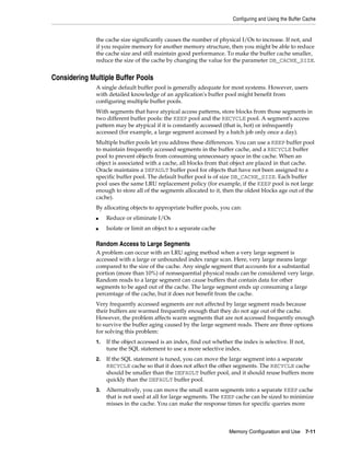 Configuring and Using the Buffer Cache

the cache size significantly causes the number of physical I/Os to increase. If not, and
if you require memory for another memory structure, then you might be able to reduce
the cache size and still maintain good performance. To make the buffer cache smaller,
reduce the size of the cache by changing the value for the parameter DB_CACHE_SIZE.

Considering Multiple Buffer Pools
A single default buffer pool is generally adequate for most systems. However, users
with detailed knowledge of an application's buffer pool might benefit from
configuring multiple buffer pools.
With segments that have atypical access patterns, store blocks from those segments in
two different buffer pools: the KEEP pool and the RECYCLE pool. A segment's access
pattern may be atypical if it is constantly accessed (that is, hot) or infrequently
accessed (for example, a large segment accessed by a batch job only once a day).
Multiple buffer pools let you address these differences. You can use a KEEP buffer pool
to maintain frequently accessed segments in the buffer cache, and a RECYCLE buffer
pool to prevent objects from consuming unnecessary space in the cache. When an
object is associated with a cache, all blocks from that object are placed in that cache.
Oracle maintains a DEFAULT buffer pool for objects that have not been assigned to a
specific buffer pool. The default buffer pool is of size DB_CACHE_SIZE. Each buffer
pool uses the same LRU replacement policy (for example, if the KEEP pool is not large
enough to store all of the segments allocated to it, then the oldest blocks age out of the
cache).
By allocating objects to appropriate buffer pools, you can:
■

Reduce or eliminate I/Os

■

Isolate or limit an object to a separate cache

Random Access to Large Segments
A problem can occur with an LRU aging method when a very large segment is
accessed with a large or unbounded index range scan. Here, very large means large
compared to the size of the cache. Any single segment that accounts for a substantial
portion (more than 10%) of nonsequential physical reads can be considered very large.
Random reads to a large segment can cause buffers that contain data for other
segments to be aged out of the cache. The large segment ends up consuming a large
percentage of the cache, but it does not benefit from the cache.
Very frequently accessed segments are not affected by large segment reads because
their buffers are warmed frequently enough that they do not age out of the cache.
However, the problem affects warm segments that are not accessed frequently enough
to survive the buffer aging caused by the large segment reads. There are three options
for solving this problem:
1.

If the object accessed is an index, find out whether the index is selective. If not,
tune the SQL statement to use a more selective index.

2.

If the SQL statement is tuned, you can move the large segment into a separate
RECYCLE cache so that it does not affect the other segments. The RECYCLE cache
should be smaller than the DEFAULT buffer pool, and it should reuse buffers more
quickly than the DEFAULT buffer pool.

3.

Alternatively, you can move the small warm segments into a separate KEEP cache
that is not used at all for large segments. The KEEP cache can be sized to minimize
misses in the cache. You can make the response times for specific queries more

Memory Configuration and Use

7-11

 