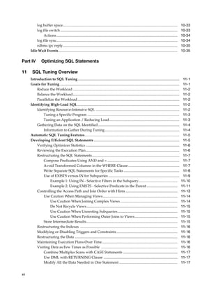log buffer space..............................................................................................................................
log file switch .................................................................................................................................
Actions .....................................................................................................................................
log file sync.....................................................................................................................................
rdbms ipc reply..............................................................................................................................
Idle Wait Events...................................................................................................................................

Part IV
11

Optimizing SQL Statements

SQL Tuning Overview
Introduction to SQL Tuning ...............................................................................................................
Goals for Tuning ...................................................................................................................................
Reduce the Workload .....................................................................................................................
Balance the Workload.....................................................................................................................
Parallelize the Workload................................................................................................................
Identifying High-Load SQL ................................................................................................................
Identifying Resource-Intensive SQL ............................................................................................
Tuning a Specific Program .....................................................................................................
Tuning an Application / Reducing Load.............................................................................
Gathering Data on the SQL Identified .........................................................................................
Information to Gather During Tuning..................................................................................
Automatic SQL Tuning Features........................................................................................................
Developing Efficient SQL Statements ..............................................................................................
Verifying Optimizer Statistics .......................................................................................................
Reviewing the Execution Plan.......................................................................................................
Restructuring the SQL Statements................................................................................................
Compose Predicates Using AND and = ...............................................................................
Avoid Transformed Columns in the WHERE Clause ........................................................
Write Separate SQL Statements for Specific Tasks .............................................................
Use of EXISTS versus IN for Subqueries ..............................................................................
Example 1: Using IN - Selective Filters in the Subquery...........................................
Example 2: Using EXISTS - Selective Predicate in the Parent ..................................
Controlling the Access Path and Join Order with Hints .........................................................
Use Caution When Managing Views ..................................................................................
Use Caution When Joining Complex Views ...............................................................
Do Not Recycle Views....................................................................................................
Use Caution When Unnesting Subqueries..................................................................
Use Caution When Performing Outer Joins to Views ...............................................
Store Intermediate Results....................................................................................................
Restructuring the Indexes ...........................................................................................................
Modifying or Disabling Triggers and Constraints ...................................................................
Restructuring the Data .................................................................................................................
Maintaining Execution Plans Over Time...................................................................................
Visiting Data as Few Times as Possible ....................................................................................
Combine Multiples Scans with CASE Statements ............................................................
Use DML with RETURNING Clause .................................................................................
Modify All the Data Needed in One Statement ................................................................

xii

10-33
10-33
10-34
10-34
10-35
10-35

11-1
11-1
11-2
11-2
11-2
11-2
11-2
11-3
11-3
11-4
11-4
11-5
11-5
11-6
11-6
11-7
11-7
11-7
11-8
11-9
11-10
11-11
11-13
11-14
11-14
11-15
11-15
11-15
11-15
11-16
11-16
11-16
11-16
11-16
11-17
11-17
11-17

 