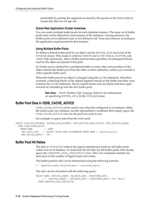 Configuring and Using the Buffer Cache

predictable by putting the segments accessed by the queries in the KEEP cache to
ensure that they do not age out.

Oracle Real Application Cluster Instances
You can create multiple buffer pools for each database instance. The same set of buffer
pools need not be defined for each instance of the database. Among instances, the
buffer pools can be different sizes or not defined at all. Tune each instance according to
the application requirements for that instance.

Using Multiple Buffer Pools
To define a default buffer pool for an object, use the BUFFER_POOL keyword of the
STORAGE clause. This clause is valid for CREATE and ALTER TABLE, CLUSTER, and
INDEX SQL statements. After a buffer pool has been specified, all subsequent blocks
read for the object are placed in that pool.
If a buffer pool is defined for a partitioned table or index, then each partition of the
object inherits the buffer pool from the table or index definition, unless you override it
with a specific buffer pool.
When the buffer pool of an object is changed using the ALTER statement, all buffers
currently containing blocks of the altered segment remain in the buffer pool they were
in before the ALTER statement. Newly loaded blocks and any blocks that have aged
out and are reloaded go into the new buffer pool.
Oracle Database SQL Language Reference for information
on specifying BUFFER_POOL in the STORAGE clause

See Also:

Buffer Pool Data in V$DB_CACHE_ADVICE
V$DB_CACHE_ADVICE can be used to size all pools configured on an instance. Make
the initial cache size estimate, run the representative workload, then simply query the
V$DB_CACHE_ADVICE view for the pool you want to use.
For example, to query data from the KEEP pool:
SELECT SIZE_FOR_ESTIMATE, BUFFERS_FOR_ESTIMATE, ESTD_PHYSICAL_READ_FACTOR, ESTD_PHYSICAL_READS
FROM V$DB_CACHE_ADVICE
WHERE NAME
= 'KEEP'
AND BLOCK_SIZE
= (SELECT VALUE FROM V$PARAMETER WHERE NAME = 'db_block_size')
AND ADVICE_STATUS = 'ON';

Buffer Pool Hit Ratios
The data in V$SYSSTAT reflects the logical and physical reads for all buffer pools
within one set of statistics. To determine the hit ratio for the buffer pools individually,
query the V$BUFFER_POOL_STATISTICS view. This view maintains statistics for
each pool on the number of logical reads and writes.
The buffer pool hit ratio can be determined using the following formula:
1 - (physical_reads/(db_block_gets + consistent_gets))

The ratio can be calculated with the following query:
SELECT NAME, PHYSICAL_READS, DB_BLOCK_GETS, CONSISTENT_GETS,
1 - (PHYSICAL_READS / (DB_BLOCK_GETS + CONSISTENT_GETS)) "Hit Ratio"
FROM V$BUFFER_POOL_STATISTICS;

7-12 Oracle Database Performance Tuning Guide

 