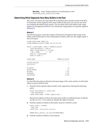 Configuring and Using the Buffer Cache

See Also: Oracle Database Reference for information on the
V$BUFFER_POOL_STATISTICS view

Determining Which Segments Have Many Buffers in the Pool
The V$BH view shows the data object ID of all blocks that currently reside in the SGA.
To determine which segments have many buffers in the pool, you can use one of the
two methods described in this section. You can either look at the buffer cache usage
pattern for all segments (Method 1) or examine the usage pattern of a specific segment,
(Method 2).
Method 1
The following query counts the number of blocks for all segments that reside in the
buffer cache at that point in time. Depending on buffer cache size, this might require a
lot of sort space.
COLUMN OBJECT_NAME FORMAT A40
COLUMN NUMBER_OF_BLOCKS FORMAT 999,999,999,999
SELECT o.OBJECT_NAME, COUNT(*) NUMBER_OF_BLOCKS
FROM DBA_OBJECTS o, V$BH bh
WHERE o.DATA_OBJECT_ID = bh.OBJD
AND o.OWNER
!= 'SYS'
GROUP BY o.OBJECT_NAME
ORDER BY COUNT(*);
OBJECT_NAME
NUMBER_OF_BLOCKS
---------------------------------------- ---------------OA_PREF_UNIQ_KEY
1
SYS_C002651
1
..
DS_PERSON
78
OM_EXT_HEADER
701
OM_SHELL
1,765
OM_HEADER
5,826
OM_INSTANCE
12,644

Method 2
Use the following steps to determine the percentage of the cache used by an individual
object at a given point in time:
1.

Find the Oracle internal object number of the segment by entering the following
query:
SELECT DATA_OBJECT_ID, OBJECT_TYPE
FROM DBA_OBJECTS
WHERE OBJECT_NAME = UPPER('segment_name');

Because two objects can have the same name (if they are different types of objects),
use the OBJECT_TYPE column to identify the object of interest.
2.

Find the number of buffers in the buffer cache for SEGMENT_NAME:
SELECT COUNT(*) BUFFERS
FROM V$BH
WHERE OBJD = data_object_id_value;

where data_object_id_value is from step 1.
3.

Find the number of buffers in the instance:
Memory Configuration and Use

7-13

 