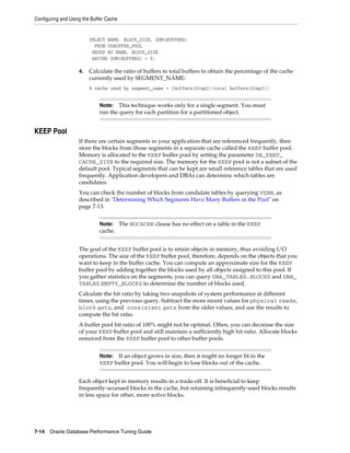 Configuring and Using the Buffer Cache

SELECT NAME, BLOCK_SIZE, SUM(BUFFERS)
FROM V$BUFFER_POOL
GROUP BY NAME, BLOCK_SIZE
HAVING SUM(BUFFERS) > 0;
4.

Calculate the ratio of buffers to total buffers to obtain the percentage of the cache
currently used by SEGMENT_NAME:
% cache used by segment_name = [buffers(Step2)/total buffers(Step3)]

This technique works only for a single segment. You must
run the query for each partition for a partitioned object.

Note:

KEEP Pool
If there are certain segments in your application that are referenced frequently, then
store the blocks from those segments in a separate cache called the KEEP buffer pool.
Memory is allocated to the KEEP buffer pool by setting the parameter DB_KEEP_
CACHE_SIZE to the required size. The memory for the KEEP pool is not a subset of the
default pool. Typical segments that can be kept are small reference tables that are used
frequently. Application developers and DBAs can determine which tables are
candidates.
You can check the number of blocks from candidate tables by querying V$BH, as
described in "Determining Which Segments Have Many Buffers in the Pool" on
page 7-13.
Note: The NOCACHE clause has no effect on a table in the KEEP
cache.

The goal of the KEEP buffer pool is to retain objects in memory, thus avoiding I/O
operations. The size of the KEEP buffer pool, therefore, depends on the objects that you
want to keep in the buffer cache. You can compute an approximate size for the KEEP
buffer pool by adding together the blocks used by all objects assigned to this pool. If
you gather statistics on the segments, you can query DBA_TABLES.BLOCKS and DBA_
TABLES.EMPTY_BLOCKS to determine the number of blocks used.
Calculate the hit ratio by taking two snapshots of system performance at different
times, using the previous query. Subtract the more recent values for physical reads,
block gets, and consistent gets from the older values, and use the results to
compute the hit ratio.
A buffer pool hit ratio of 100% might not be optimal. Often, you can decrease the size
of your KEEP buffer pool and still maintain a sufficiently high hit ratio. Allocate blocks
removed from the KEEP buffer pool to other buffer pools.
If an object grows in size, then it might no longer fit in the
KEEP buffer pool. You will begin to lose blocks out of the cache.

Note:

Each object kept in memory results in a trade-off. It is beneficial to keep
frequently-accessed blocks in the cache, but retaining infrequently-used blocks results
in less space for other, more active blocks.

7-14 Oracle Database Performance Tuning Guide

 