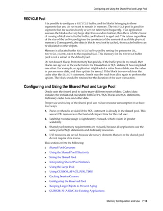 Configuring and Using the Shared Pool and Large Pool

RECYCLE Pool
It is possible to configure a RECYCLE buffer pool for blocks belonging to those
segments that you do not want to remain in memory. The RECYCLE pool is good for
segments that are scanned rarely or are not referenced frequently. If an application
accesses the blocks of a very large object in a random fashion, then there is little chance
of reusing a block stored in the buffer pool before it is aged out. This is true regardless
of the size of the buffer pool (given the constraint of the amount of available physical
memory). Consequently, the object's blocks need not be cached; those cache buffers can
be allocated to other objects.
Memory is allocated to the RECYCLE buffer pool by setting the parameter DB_
RECYCLE_CACHE_SIZE to the required size. This memory for the RECYCLE buffer
pool is not a subset of the default pool.
Do not discard blocks from memory too quickly. If the buffer pool is too small, then
blocks can age out of the cache before the transaction or SQL statement has completed
execution. For example, an application might select a value from a table, use the value
to process some data, and then update the record. If the block is removed from the
cache after the SELECT statement, then it must be read from disk again to perform the
update. The block should be retained for the duration of the user transaction.

Configuring and Using the Shared Pool and Large Pool
Oracle uses the shared pool to cache many different types of data. Cached data
includes the textual and executable forms of PL/SQL blocks and SQL statements,
dictionary cache data, and other data.
Proper use and sizing of the shared pool can reduce resource consumption in at least
four ways:
1.

Parse overhead is avoided if the SQL statement is already in the shared pool. This
saves CPU resources on the host and elapsed time for the end user.

2.

Latching resource usage is significantly reduced, which results in greater
scalability.

3.

Shared pool memory requirements are reduced, because all applications use the
same pool of SQL statements and dictionary resources.

4.

I/O resources are saved, because dictionary elements that are in the shared pool
do not require disk access.

This section covers the following:
■

Shared Pool Concepts

■

Using the Shared Pool Effectively

■

Sizing the Shared Pool

■

Interpreting Shared Pool Statistics

■

Using the Large Pool

■

Using CURSOR_SPACE_FOR_TIME

■

Caching Session Cursors

■

Configuring the Reserved Pool

■

Keeping Large Objects to Prevent Aging

■

CURSOR_SHARING for Existing Applications

Memory Configuration and Use

7-15

 