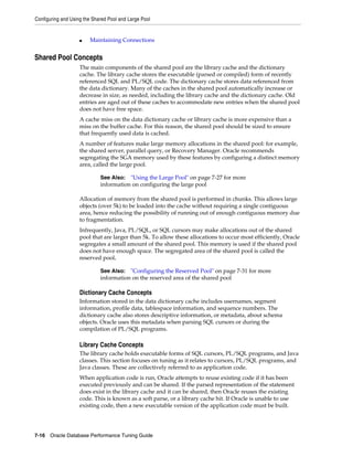 Configuring and Using the Shared Pool and Large Pool

■

Maintaining Connections

Shared Pool Concepts
The main components of the shared pool are the library cache and the dictionary
cache. The library cache stores the executable (parsed or compiled) form of recently
referenced SQL and PL/SQL code. The dictionary cache stores data referenced from
the data dictionary. Many of the caches in the shared pool automatically increase or
decrease in size, as needed, including the library cache and the dictionary cache. Old
entries are aged out of these caches to accommodate new entries when the shared pool
does not have free space.
A cache miss on the data dictionary cache or library cache is more expensive than a
miss on the buffer cache. For this reason, the shared pool should be sized to ensure
that frequently used data is cached.
A number of features make large memory allocations in the shared pool: for example,
the shared server, parallel query, or Recovery Manager. Oracle recommends
segregating the SGA memory used by these features by configuring a distinct memory
area, called the large pool.
See Also: "Using the Large Pool" on page 7-27 for more
information on configuring the large pool

Allocation of memory from the shared pool is performed in chunks. This allows large
objects (over 5k) to be loaded into the cache without requiring a single contiguous
area, hence reducing the possibility of running out of enough contiguous memory due
to fragmentation.
Infrequently, Java, PL/SQL, or SQL cursors may make allocations out of the shared
pool that are larger than 5k. To allow these allocations to occur most efficiently, Oracle
segregates a small amount of the shared pool. This memory is used if the shared pool
does not have enough space. The segregated area of the shared pool is called the
reserved pool.
See Also: "Configuring the Reserved Pool" on page 7-31 for more
information on the reserved area of the shared pool

Dictionary Cache Concepts
Information stored in the data dictionary cache includes usernames, segment
information, profile data, tablespace information, and sequence numbers. The
dictionary cache also stores descriptive information, or metadata, about schema
objects. Oracle uses this metadata when parsing SQL cursors or during the
compilation of PL/SQL programs.

Library Cache Concepts
The library cache holds executable forms of SQL cursors, PL/SQL programs, and Java
classes. This section focuses on tuning as it relates to cursors, PL/SQL programs, and
Java classes. These are collectively referred to as application code.
When application code is run, Oracle attempts to reuse existing code if it has been
executed previously and can be shared. If the parsed representation of the statement
does exist in the library cache and it can be shared, then Oracle reuses the existing
code. This is known as a soft parse, or a library cache hit. If Oracle is unable to use
existing code, then a new executable version of the application code must be built.

7-16 Oracle Database Performance Tuning Guide

 