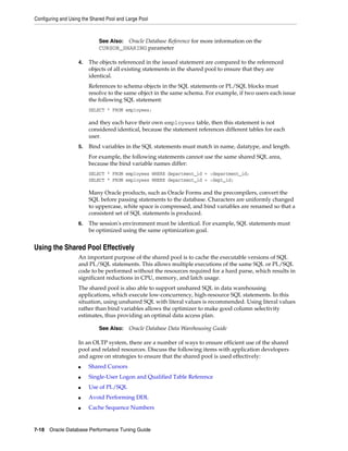 Configuring and Using the Shared Pool and Large Pool

See Also: Oracle Database Reference for more information on the
CURSOR_SHARING parameter
4.

The objects referenced in the issued statement are compared to the referenced
objects of all existing statements in the shared pool to ensure that they are
identical.
References to schema objects in the SQL statements or PL/SQL blocks must
resolve to the same object in the same schema. For example, if two users each issue
the following SQL statement:
SELECT * FROM employees;

and they each have their own employees table, then this statement is not
considered identical, because the statement references different tables for each
user.
5.

Bind variables in the SQL statements must match in name, datatype, and length.
For example, the following statements cannot use the same shared SQL area,
because the bind variable names differ:
SELECT * FROM employees WHERE department_id = :department_id;
SELECT * FROM employees WHERE department_id = :dept_id;

Many Oracle products, such as Oracle Forms and the precompilers, convert the
SQL before passing statements to the database. Characters are uniformly changed
to uppercase, white space is compressed, and bind variables are renamed so that a
consistent set of SQL statements is produced.
6.

The session's environment must be identical. For example, SQL statements must
be optimized using the same optimization goal.

Using the Shared Pool Effectively
An important purpose of the shared pool is to cache the executable versions of SQL
and PL/SQL statements. This allows multiple executions of the same SQL or PL/SQL
code to be performed without the resources required for a hard parse, which results in
significant reductions in CPU, memory, and latch usage.
The shared pool is also able to support unshared SQL in data warehousing
applications, which execute low-concurrency, high-resource SQL statements. In this
situation, using unshared SQL with literal values is recommended. Using literal values
rather than bind variables allows the optimizer to make good column selectivity
estimates, thus providing an optimal data access plan.
See Also:

Oracle Database Data Warehousing Guide

In an OLTP system, there are a number of ways to ensure efficient use of the shared
pool and related resources. Discuss the following items with application developers
and agree on strategies to ensure that the shared pool is used effectively:
■

Shared Cursors

■

Single-User Logon and Qualified Table Reference

■

Use of PL/SQL

■

Avoid Performing DDL

■

Cache Sequence Numbers

7-18 Oracle Database Performance Tuning Guide

 