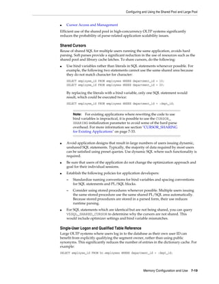 Configuring and Using the Shared Pool and Large Pool

■

Cursor Access and Management

Efficient use of the shared pool in high-concurrency OLTP systems significantly
reduces the probability of parse-related application scalability issues.

Shared Cursors
Reuse of shared SQL for multiple users running the same application, avoids hard
parsing. Soft parses provide a significant reduction in the use of resources such as the
shared pool and library cache latches. To share cursors, do the following:
■

Use bind variables rather than literals in SQL statements whenever possible. For
example, the following two statements cannot use the same shared area because
they do not match character for character:
SELECT employee_id FROM employees WHERE department_id = 10;
SELECT employee_id FROM employees WHERE department_id = 20;

By replacing the literals with a bind variable, only one SQL statement would
result, which could be executed twice:
SELECT employee_id FROM employees WHERE department_id = :dept_id;

For existing applications where rewriting the code to use
bind variables is impractical, it is possible to use the CURSOR_
SHARING initialization parameter to avoid some of the hard parse
overhead. For more information see section "CURSOR_SHARING
for Existing Applications" on page 7-33.

Note:

■

■

■

Avoid application designs that result in large numbers of users issuing dynamic,
unshared SQL statements. Typically, the majority of data required by most users
can be satisfied using preset queries. Use dynamic SQL where such functionality is
required.
Be sure that users of the application do not change the optimization approach and
goal for their individual sessions.
Establish the following policies for application developers:
–
–

■

Standardize naming conventions for bind variables and spacing conventions
for SQL statements and PL/SQL blocks.
Consider using stored procedures whenever possible. Multiple users issuing
the same stored procedure use the same shared PL/SQL area automatically.
Because stored procedures are stored in a parsed form, their use reduces
runtime parsing.

For SQL statements which are identical but are not being shared, you can query
V$SQL_SHARED_CURSOR to determine why the cursors are not shared. This
would include optimizer settings and bind variable mismatches.

Single-User Logon and Qualified Table Reference
Large OLTP systems where users log in to the database as their own user ID can
benefit from explicitly qualifying the segment owner, rather than using public
synonyms. This significantly reduces the number of entries in the dictionary cache. For
example:
SELECT employee_id FROM hr.employees WHERE department_id = :dept_id;

Memory Configuration and Use

7-19

 