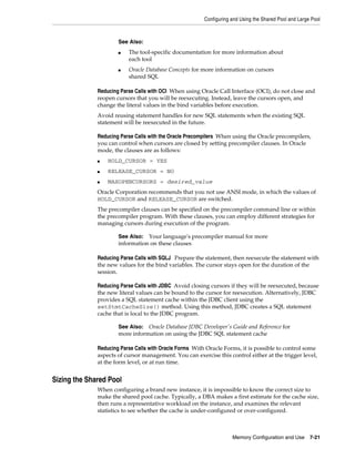 Configuring and Using the Shared Pool and Large Pool

See Also:
■

■

The tool-specific documentation for more information about
each tool
Oracle Database Concepts for more information on cursors
shared SQL

Reducing Parse Calls with OCI When using Oracle Call Interface (OCI), do not close and
reopen cursors that you will be reexecuting. Instead, leave the cursors open, and
change the literal values in the bind variables before execution.
Avoid reusing statement handles for new SQL statements when the existing SQL
statement will be reexecuted in the future.
Reducing Parse Calls with the Oracle Precompilers When using the Oracle precompilers,
you can control when cursors are closed by setting precompiler clauses. In Oracle
mode, the clauses are as follows:
■

HOLD_CURSOR = YES

■

RELEASE_CURSOR = NO

■

MAXOPENCURSORS = desired_value

Oracle Corporation recommends that you not use ANSI mode, in which the values of
HOLD_CURSOR and RELEASE_CURSOR are switched.
The precompiler clauses can be specified on the precompiler command line or within
the precompiler program. With these clauses, you can employ different strategies for
managing cursors during execution of the program.
See Also: Your language's precompiler manual for more
information on these clauses

Reducing Parse Calls with SQLJ Prepare the statement, then reexecute the statement with
the new values for the bind variables. The cursor stays open for the duration of the
session.
Reducing Parse Calls with JDBC Avoid closing cursors if they will be reexecuted, because
the new literal values can be bound to the cursor for reexecution. Alternatively, JDBC
provides a SQL statement cache within the JDBC client using the
setStmtCacheSize() method. Using this method, JDBC creates a SQL statement
cache that is local to the JDBC program.
Oracle Database JDBC Developer's Guide and Reference for
more information on using the JDBC SQL statement cache

See Also:

Reducing Parse Calls with Oracle Forms With Oracle Forms, it is possible to control some
aspects of cursor management. You can exercise this control either at the trigger level,
at the form level, or at run time.

Sizing the Shared Pool
When configuring a brand new instance, it is impossible to know the correct size to
make the shared pool cache. Typically, a DBA makes a first estimate for the cache size,
then runs a representative workload on the instance, and examines the relevant
statistics to see whether the cache is under-configured or over-configured.

Memory Configuration and Use

7-21

 