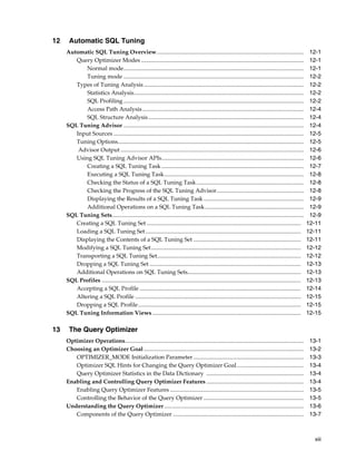 12

Automatic SQL Tuning
Automatic SQL Tuning Overview .....................................................................................................
Query Optimizer Modes ................................................................................................................
Normal mode............................................................................................................................
Tuning mode ............................................................................................................................
Types of Tuning Analysis ..............................................................................................................
Statistics Analysis.....................................................................................................................
SQL Profiling ............................................................................................................................
Access Path Analysis ...............................................................................................................
SQL Structure Analysis ...........................................................................................................
SQL Tuning Advisor ............................................................................................................................
Input Sources ...................................................................................................................................
Tuning Options................................................................................................................................
Advisor Output ..............................................................................................................................
Using SQL Tuning Advisor APIs..................................................................................................
Creating a SQL Tuning Task ..................................................................................................
Executing a SQL Tuning Task................................................................................................
Checking the Status of a SQL Tuning Task..........................................................................
Checking the Progress of the SQL Tuning Advisor............................................................
Displaying the Results of a SQL Tuning Task .....................................................................
Additional Operations on a SQL Tuning Task ....................................................................
SQL Tuning Sets....................................................................................................................................
Creating a SQL Tuning Set ..........................................................................................................
Loading a SQL Tuning Set ...........................................................................................................
Displaying the Contents of a SQL Tuning Set ..........................................................................
Modifying a SQL Tuning Set .......................................................................................................
Transporting a SQL Tuning Set...................................................................................................
Dropping a SQL Tuning Set ........................................................................................................
Additional Operations on SQL Tuning Sets..............................................................................
SQL Profiles .........................................................................................................................................
Accepting a SQL Profile ...............................................................................................................
Altering a SQL Profile ..................................................................................................................
Dropping a SQL Profile................................................................................................................
SQL Tuning Information Views ......................................................................................................

13

12-1
12-1
12-1
12-2
12-2
12-2
12-2
12-4
12-4
12-4
12-5
12-5
12-6
12-6
12-7
12-8
12-8
12-8
12-9
12-9
12-9
12-11
12-11
12-11
12-12
12-12
12-13
12-13
12-13
12-14
12-15
12-15
12-15

The Query Optimizer
Optimizer Operations...........................................................................................................................
Choosing an Optimizer Goal ..............................................................................................................
OPTIMIZER_MODE Initialization Parameter ............................................................................
Optimizer SQL Hints for Changing the Query Optimizer Goal ..............................................
Query Optimizer Statistics in the Data Dictionary ...................................................................
Enabling and Controlling Query Optimizer Features ...................................................................
Enabling Query Optimizer Features ............................................................................................
Controlling the Behavior of the Query Optimizer .....................................................................
Understanding the Query Optimizer ................................................................................................
Components of the Query Optimizer ..........................................................................................

13-1
13-2
13-3
13-4
13-4
13-4
13-5
13-5
13-6
13-7

xiii

 
