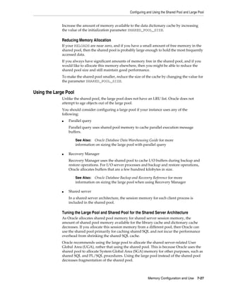 Configuring and Using the Shared Pool and Large Pool

Increase the amount of memory available to the data dictionary cache by increasing
the value of the initialization parameter SHARED_POOL_SIZE.

Reducing Memory Allocation
If your RELOADS are near zero, and if you have a small amount of free memory in the
shared pool, then the shared pool is probably large enough to hold the most frequently
accessed data.
If you always have significant amounts of memory free in the shared pool, and if you
would like to allocate this memory elsewhere, then you might be able to reduce the
shared pool size and still maintain good performance.
To make the shared pool smaller, reduce the size of the cache by changing the value for
the parameter SHARED_POOL_SIZE.

Using the Large Pool
Unlike the shared pool, the large pool does not have an LRU list. Oracle does not
attempt to age objects out of the large pool.
You should consider configuring a large pool if your instance uses any of the
following:
■

Parallel query
Parallel query uses shared pool memory to cache parallel execution message
buffers.
Oracle Database Data Warehousing Guide for more
information on sizing the large pool with parallel query

See Also:

■

Recovery Manager
Recovery Manager uses the shared pool to cache I/O buffers during backup and
restore operations. For I/O server processes and backup and restore operations,
Oracle allocates buffers that are a few hundred kilobytes in size.
Oracle Database Backup and Recovery Reference for more
information on sizing the large pool when using Recovery Manager

See Also:

■

Shared server
In a shared server architecture, the session memory for each client process is
included in the shared pool.

Tuning the Large Pool and Shared Pool for the Shared Server Architecture
As Oracle allocates shared pool memory for shared server session memory, the
amount of shared pool memory available for the library cache and dictionary cache
decreases. If you allocate this session memory from a different pool, then Oracle can
use the shared pool primarily for caching shared SQL and not incur the performance
overhead from shrinking the shared SQL cache.
Oracle recommends using the large pool to allocate the shared server-related User
Global Area (UGA), rather that using the shared pool. This is because Oracle uses the
shared pool to allocate System Global Area (SGA) memory for other purposes, such as
shared SQL and PL/SQL procedures. Using the large pool instead of the shared pool
decreases fragmentation of the shared pool.

Memory Configuration and Use

7-27

 