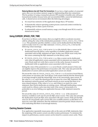 Configuring and Using the Shared Pool and Large Pool

Reducing Memory Use with Three-Tier Connections If you have a high number of connected
users, then you can reduce memory usage by implementing three-tier connections.
This by-product of using a transaction process (TP) monitor is feasible only with pure
transactional models, because locks and uncommitted DMLs cannot be held between
calls. A shared server environment offers the following advantages:
■
■

■

It is much less restrictive of the application design than a TP monitor.
It dramatically reduces operating system process count and context switches by
enabling users to share a pool of servers.
It substantially reduces overall memory usage, even though more SGA is used in
shared server mode.

Using CURSOR_SPACE_FOR_TIME
If you have no library cache misses, then you might be able to accelerate execution
calls by setting the value of the initialization parameter CURSOR_SPACE_FOR_TIME to
true. This parameter specifies whether a cursor can be deallocated from the library
cache to make room for a new SQL statement. CURSOR_SPACE_FOR_TIME has the
following values meanings:
■

■

If CURSOR_SPACE_FOR_TIME is set to false (the default), then a cursor can be
deallocated from the library cache regardless of whether application cursors
associated with its SQL statement are open. In this case, Oracle must verify that
the cursor containing the SQL statement is in the library cache.
If CURSOR_SPACE_FOR_TIME is set to true, then a cursor can be deallocated
only when all application cursors associated with its statement are closed. In this
case, Oracle need not verify that a cursor is in the cache, because it cannot be
deallocated while an application cursor associated with it is open.

Setting the value of the parameter to true saves Oracle a small amount of time and
can slightly improve the performance of execution calls. This value also prevents the
deallocation of cursors until associated application cursors are closed.
Do not set the value of CURSOR_SPACE_FOR_TIME to true if you have found library
cache misses on execution calls. Such library cache misses indicate that the shared pool
is not large enough to hold the shared SQL areas of all concurrently open cursors. If
the value is true, and if the shared pool has no space for a new SQL statement, then
the statement cannot be parsed, and Oracle returns an error saying that there is no
more shared memory. If the value is false, and if there is no space for a new
statement, then Oracle deallocates an existing cursor. Although deallocating a cursor
could result in a library cache miss later (only if the cursor is reexecuted), it is
preferable to an error halting your application because a SQL statement cannot be
parsed.
Do not set the value of CURSOR_SPACE_FOR_TIME to true if the amount of
memory available to each user for private SQL areas is scarce. This value also prevents
the deallocation of private SQL areas associated with open cursors. If the private SQL
areas for all concurrently open cursors fills your available memory so that there is no
space for a new SQL statement, then the statement cannot be parsed. Oracle returns an
error indicating that there is not enough memory.

Caching Session Cursors
If an application repeatedly issues parse calls on the same set of SQL statements, then
the reopening of the session cursors can affect system performance. To minimize the
impact on performance, session cursors can be stored in a session cursor cache. These

7-30 Oracle Database Performance Tuning Guide

 