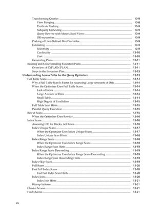 Transforming Queries ............................................................................................................
View Merging....................................................................................................................
Predicate Pushing .............................................................................................................
Subquery Unnesting.........................................................................................................
Query Rewrite with Materialized Views ......................................................................
OR-expansion ....................................................................................................................
Peeking of User-Defined Bind Variables ..............................................................................
Estimating .................................................................................................................................
Selectivity ..........................................................................................................................
Cardinality ......................................................................................................................
Cost ..................................................................................................................................
Generating Plans ....................................................................................................................
Reading and Understanding Execution Plans ..........................................................................
Overview of EXPLAIN PLAN .............................................................................................
Steps in the Execution Plan...................................................................................................
Understanding Access Paths for the Query Optimizer................................................................
Full Table Scans .............................................................................................................................
Why a Full Table Scan Is Faster for Accessing Large Amounts of Data........................
When the Optimizer Uses Full Table Scans .......................................................................
Lack of Index ...................................................................................................................
Large Amount of Data ...................................................................................................
Small Table.......................................................................................................................
High Degree of Parallelism ...........................................................................................
Full Table Scan Hints.............................................................................................................
Parallel Query Execution ......................................................................................................
Rowid Scans ...................................................................................................................................
When the Optimizer Uses Rowids ......................................................................................
Index Scans.....................................................................................................................................
Assessing I/O for Blocks, not Rows....................................................................................
Index Unique Scans ...............................................................................................................
When the Optimizer Uses Index Unique Scans .........................................................
Index Unique Scan Hints ...............................................................................................
Index Range Scans .................................................................................................................
When the Optimizer Uses Index Range Scans ...........................................................
Index Range Scan Hints .................................................................................................
Index Range Scans Descending ...........................................................................................
When the Optimizer Uses Index Range Scans Descending .....................................
Index Range Scan Descending Hints ...........................................................................
Index Skip Scans.....................................................................................................................
Full Scans.................................................................................................................................
Fast Full Index Scans .............................................................................................................
Fast Full Index Scan Hints .............................................................................................
Index Joins...............................................................................................................................
Index Join Hints ..............................................................................................................
Bitmap Indexes .......................................................................................................................
Cluster Access................................................................................................................................
Hash Access ...................................................................................................................................

xiv

13-8
13-8
13-9
13-9
13-9
13-9
13-9
13-9
13-9
13-10
13-10
13-11
13-11
13-11
13-13
13-13
13-14
13-14
13-14
13-14
13-14
13-14
13-15
13-15
13-15
13-15
13-16
13-16
13-16
13-17
13-17
13-18
13-18
13-18
13-19
13-19
13-19
13-19
13-19
13-20
13-20
13-20
13-20
13-21
13-21
13-21
13-21

 