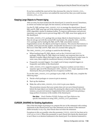 Configuring and Using the Shared Pool and Large Pool

If you have enabled the reserved list, then decrease the value for SHARED_POOL_
RESERVED_SIZE. If you have not enabled the reserved list, then you could increase
SHARED_POOL_SIZE.

Keeping Large Objects to Prevent Aging
After an entry has been loaded into the shared pool, it cannot be moved. Sometimes,
as entries are loaded and aged, the free memory can become fragmented.
Use the PL/SQL package DBMS_SHARED_POOL to manage the shared pool. Shared
SQL and PL/SQL areas age out of the shared pool according to a least recently used
(LRU) algorithm, similar to database buffers. To improve performance and prevent
reparsing, you might want to prevent large SQL or PL/SQL areas from aging out of
the shared pool.
The DBMS_SHARED_POOL package lets you keep objects in shared memory, so that
they do not age out with the normal LRU mechanism. By using the DBMS_SHARED_
POOL package and by loading the SQL and PL/SQL areas before memory
fragmentation occurs, the objects can be kept in memory. This ensures that memory is
available, and it prevents the sudden, inexplicable slowdowns in user response time
that occur when SQL and PL/SQL areas are accessed after aging out.
The DBMS_SHARED_POOL package is useful for the following:
■

■

■

When loading large PL/SQL objects, such as the STANDARD and DIUTIL
packages. When large PL/SQL objects are loaded, user response time may be
affected if smaller objects that need to age out of the shared pool to make room. In
some cases, there might be insufficient memory to load the large objects.
Frequently executed triggers. You might want to keep compiled triggers on
frequently used tables in the shared pool.
DBMS_SHARED_POOL supports sequences. Sequence numbers are lost when a
sequence ages out of the shared pool. DBMS_SHARED_POOL keeps sequences in the
shared pool, thus preventing the loss of sequence numbers.

To use the DBMS_SHARED_POOL package to pin a SQL or PL/SQL area, complete the
following steps:
1.

Decide which packages or cursors to pin in memory.

2.

Start up the database.

3.

Make the call to DBMS_SHARED_POOL.KEEP to pin your objects.
This procedure ensures that your system does not run out of shared memory
before the kept objects are loaded. By pinning the objects early in the life of the
instance, you prevent memory fragmentation that could result from pinning a
large portion of memory in the middle of the shared pool.
See Also: Oracle Database PL/SQL Packages and Types Reference for
specific information on using DBMS_SHARED_POOL procedures

CURSOR_SHARING for Existing Applications
One of the first stages of parsing is to compare the text of the statement with existing
statements in the shared pool to see if the statement can be shared. If the statement
differs textually in any way, then Oracle does not share the statement.
Exceptions to this are possible when the parameter CURSOR_SHARING has been set to
SIMILAR or FORCE. When this parameter is used, Oracle first checks the shared pool
to see if there is an identical statement in the shared pool. If an identical statement is
Memory Configuration and Use

7-33

 