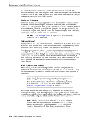 Configuring and Using the Shared Pool and Large Pool

not found, then Oracle searches for a similar statement in the shared pool. If the
similar statement is there, then the parse checks continue to verify the executable form
of the cursor can be used. If the statement is not there, then a hard parse is necessary to
generate the executable form of the statement.

Similar SQL Statements
Statements that are identical, except for the values of some literals, are called similar
statements. Similar statements pass the textual check in the parse phase when the
CURSOR_SHARING parameter is set to SIMILAR or FORCE. Textual similarity does not
guarantee sharing. The new form of the SQL statement still needs to go through the
remaining steps of the parse phase to ensure that the execution plan of the preexisting
statement is equally applicable to the new statement.
See Also: "SQL Sharing Criteria" on page 7-17 for more details on
the various checks performed

CURSOR_SHARING
Setting CURSOR_SHARING to EXACT allows SQL statements to share the SQL area only
when their texts match exactly. This is the default behavior. Using this setting, similar
statements cannot shared; only textually exact statements can be shared.
Setting CURSOR_SHARING to either SIMILAR or FORCE allows similar statements to
share SQL. The difference between SIMILAR and FORCE is that SIMILAR forces
similar statements to share the SQL area without deteriorating execution plans. Setting
CURSOR_SHARING to FORCE forces similar statements to share the executable SQL
area, potentially deteriorating execution plans. Hence, FORCE should be used as a last
resort, when the risk of suboptimal plans is outweighed by the improvements in
cursor sharing.

When to use CURSOR_SHARING
The CURSOR_SHARING initialization parameter can solve some performance
problems. It has the following values: FORCE, SIMILAR, and EXACT (default). Using
this parameter provides benefit to existing applications that have many similar SQL
statements.
Note: Oracle does not recommend setting CURSOR_SHARING to
FORCE in a DSS environment or if you are using complex queries.
Also, star transformation is not supported with CURSOR_SHARING
set to either SIMILAR or FORCE. For more information, see the
"Enabling Query Optimizer Features" on page 13-5.

The optimal solution is to write sharable SQL, rather than rely on the CURSOR_
SHARING parameter. This is because although CURSOR_SHARING does significantly
reduce the amount of resources used by eliminating hard parses, it requires some extra
work as a part of the soft parse to find a similar statement in the shared pool.
Note: Setting CURSOR_SHARING to SIMILAR or FORCE causes an
increase in the maximum lengths (as returned by DESCRIBE) of any
selected expressions that contain literals (in a SELECT statement).
However, the actual length of the data returned does not change.

7-34 Oracle Database Performance Tuning Guide

 