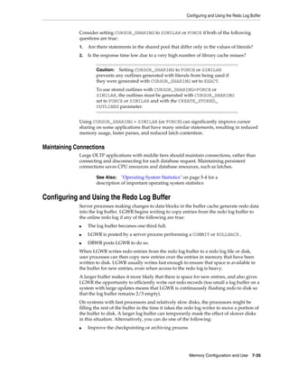 Configuring and Using the Redo Log Buffer

Consider setting CURSOR_SHARING to SIMILAR or FORCE if both of the following
questions are true:
1.

Are there statements in the shared pool that differ only in the values of literals?

2.

Is the response time low due to a very high number of library cache misses?
Caution: Setting CURSOR_SHARING to FORCE or SIMILAR
prevents any outlines generated with literals from being used if
they were generated with CURSOR_SHARING set to EXACT.

To use stored outlines with CURSOR_SHARING=FORCE or
SIMILAR, the outlines must be generated with CURSOR_SHARING
set to FORCE or SIMILAR and with the CREATE_STORED_
OUTLINES parameter.
Using CURSOR_SHARING = SIMILAR (or FORCE) can significantly improve cursor
sharing on some applications that have many similar statements, resulting in reduced
memory usage, faster parses, and reduced latch contention.

Maintaining Connections
Large OLTP applications with middle tiers should maintain connections, rather than
connecting and disconnecting for each database request. Maintaining persistent
connections saves CPU resources and database resources, such as latches.
See Also: "Operating System Statistics" on page 5-4 for a
description of important operating system statistics

Configuring and Using the Redo Log Buffer
Server processes making changes to data blocks in the buffer cache generate redo data
into the log buffer. LGWR begins writing to copy entries from the redo log buffer to
the online redo log if any of the following are true:
■

The log buffer becomes one third full.

■

LGWR is posted by a server process performing a COMMIT or ROLLBACK.

■

DBWR posts LGWR to do so.

When LGWR writes redo entries from the redo log buffer to a redo log file or disk,
user processes can then copy new entries over the entries in memory that have been
written to disk. LGWR usually writes fast enough to ensure that space is available in
the buffer for new entries, even when access to the redo log is heavy.
A larger buffer makes it more likely that there is space for new entries, and also gives
LGWR the opportunity to efficiently write out redo records (too small a log buffer on a
system with large updates means that LGWR is continuously flushing redo to disk so
that the log buffer remains 2/3 empty).
On systems with fast processors and relatively slow disks, the processors might be
filling the rest of the buffer in the time it takes the redo log writer to move a portion of
the buffer to disk. A larger log buffer can temporarily mask the effect of slower disks
in this situation. Alternatively, you can do one of the following:
■

Improve the checkpointing or archiving process

Memory Configuration and Use

7-35

 