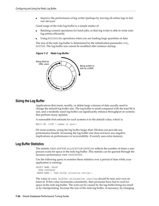 Configuring and Using the Redo Log Buffer

■

Improve the performance of log writer (perhaps by moving all online logs to fast
raw devices)

Good usage of the redo log buffer is a simple matter of:
■

■

Batching commit operations for batch jobs, so that log writer is able to write redo
log entries efficiently
Using NOLOGGING operations when you are loading large quantities of data

The size of the redo log buffer is determined by the initialization parameter LOG_
BUFFER. The log buffer size cannot be modified after instance startup.
Figure 7–2

Redo Log Buffer

Being filled by
DML users

Being written to
disk by LGWR

Sizing the Log Buffer
Applications that insert, modify, or delete large volumes of data usually need to
change the default log buffer size. The log buffer is small compared with the total SGA
size, and a modestly sized log buffer can significantly enhance throughput on systems
that perform many updates.
A reasonable first estimate for such systems is to the default value, which is:
MAX(0.5M, (128K * number of cpus))

On most systems, sizing the log buffer larger than 1M does not provide any
performance benefit. Increasing the log buffer size does not have any negative
implications on performance or recoverability. It merely uses extra memory.

Log Buffer Statistics
The statistic REDO BUFFER ALLOCATION RETRIES reflects the number of times a user
process waits for space in the redo log buffer. This statistic can be queried through the
dynamic performance view V$SYSSTAT.
Use the following query to monitor these statistics over a period of time while your
application is running:
SELECT NAME, VALUE
FROM V$SYSSTAT
WHERE NAME = 'redo buffer allocation retries';

The value of redo buffer allocation retries should be near zero over an
interval. If this value increments consistently, then processes have had to wait for
space in the redo log buffer. The wait can be caused by the log buffer being too small
or by checkpointing. Increase the size of the redo log buffer, if necessary, by changing
7-36 Oracle Database Performance Tuning Guide

 