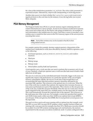 PGA Memory Management

the value of the initialization parameter LOG_BUFFER. The value of this parameter is
expressed in bytes. Alternatively, improve the checkpointing or archiving process.
Another data source is to check whether the log buffer space wait event is not a
significant factor in the wait time for the instance; if not, the log buffer size is most
likely adequate.

PGA Memory Management
The Program Global Area (PGA) is a private memory region containing data and
control information for a server process. Access to it is exclusive to that server process
and is read and written only by the Oracle code acting on behalf of it. An example of
such information is the runtime area of a cursor. Each time a cursor is executed, a new
runtime area is created for that cursor in the PGA memory region of the server process
executing that cursor.
Part of the runtime area can be located in the SGA when
using shared servers.

Note:

For complex queries (for example, decision support queries), a big portion of the
runtime area is dedicated to work areas allocated by memory intensive operators, such
as the following:
■

Sort-based operators, such as ORDER BY, GROUP BY, ROLLUP, and window
functions

■

Hash-join

■

Bitmap merge

■

Bitmap create

■

Write buffers used by bulk load operations

A sort operator uses a work area (the sort area) to perform the in-memory sort of a set
of rows. Similarly, a hash-join operator uses a work area (the hash area) to build a hash
table from its left input.
The size of a work area can be controlled and tuned. Generally, bigger work areas can
significantly improve the performance of a particular operator at the cost of higher
memory consumption. Ideally, the size of a work area is big enough that it can
accommodate the input data and auxiliary memory structures allocated by its
associated SQL operator. This is known as the optimal size of a work area. When the
size of the work area is smaller than optimal, the response time increases, because an
extra pass is performed over part of the input data. This is known as the one-pass size
of the work area. Under the one-pass threshold, when the size of a work area is far too
small compared to the input data size, multiple passes over the input data are needed.
This could dramatically increase the response time of the operator. This is known as
the multi-pass size of the work area. For example, a serial sort operation that needs to
sort 10GB of data needs a little more than 10GB to run optimal and at least 40MB to
run one-pass. If this sort gets less that 40MB, then it must perform several passes over
the input data.
The goal is to have most work areas running with an optimal size (for example, more
than 90% or even 100% for pure OLTP systems), while a smaller fraction of them are
running with a one-pass size (for example, less than 10%). Multi-pass execution should
be avoided. Even for DSS systems running large sorts and hash-joins, the memory
requirement for the one-pass executions is relatively small. A system configured with a
Memory Configuration and Use

7-37

 