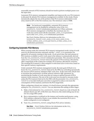 PGA Memory Management

reasonable amount of PGA memory should not need to perform multiple passes over
the input data.
Automatic PGA memory management simplifies and improves the way PGA memory
is allocated. By default, PGA memory management is enabled. In this mode, Oracle
dynamically adjusts the size of the portion of the PGA memory dedicated to work
areas, based on 20% of the SGA memory size. The minimum value is 10MB.
For backward compatibility, automatic PGA memory
management can be disabled by setting the value of the PGA_
AGGREGATE_TARGET initialization parameter to 0. When automatic
PGA memory management is disabled, the maximum size of a
work area can be sized with the associated _AREA_SIZE parameter,
such as the SORT_AREA_SIZE initialization parameter.

Note:

See Oracle Database Reference for information on the PGA_
AGGREGATE_TARGET, SORT_AREA_SIZE, HASH_AREA_SIZE,
BITMAP_MERGE_AREA_SIZE and CREATE_BITMAP_AREA_SIZE
initialization parameters.

Configuring Automatic PGA Memory
When running under the automatic PGA memory management mode, sizing of work
areas for all sessions becomes automatic and the *_AREA_SIZE parameters are
ignored by all sessions running in that mode. At any given time, the total amount of
PGA memory available to active work areas in the instance is automatically derived
from the PGA_AGGREGATE_TARGET initialization parameter. This amount is set to the
value of PGA_AGGREGATE_TARGET minus the amount of PGA memory allocated by
other components of the system (for example, PGA memory allocated by sessions).
The resulting PGA memory is then assigned to individual active work areas, based on
their specific memory requirements.
Under automatic PGA memory management mode, the main goal of Oracle is to
honor the PGA_AGGREGATE_TARGET limit set by the DBA, by controlling dynamically
the amount of PGA memory allotted to SQL work areas. At the same time, Oracle tries
to maximize the performance of all the memory-intensive SQL operations, by
maximizing the number of work areas that are using an optimal amount of PGA
memory (cache memory). The rest of the work areas are executed in one-pass mode,
unless the PGA memory limit set by the DBA with the parameter PGA_AGGREGATE_
TARGET is so low that multi-pass execution is required to reduce even more the
consumption of PGA memory and honor the PGA target limit.
When configuring a brand new instance, it is hard to know precisely the appropriate
setting for PGA_AGGREGATE_TARGET. You can determine this setting in three stages:
1.

Make a first estimate for PGA_AGGREGATE_TARGET, based on a rule of thumb. By
default, Oracle uses 20% of the SGA size. However, this initial setting may be too
low for a large DSS system.

2.

Run a representative workload on the instance and monitor performance, using
PGA statistics collected by Oracle, to see whether the maximum PGA size is
under-configured or over-configured.

3.

Tune PGA_AGGREGATE_TARGET, using Oracle PGA advice statistics.
See Also: Oracle Database Reference for information on the PGA_
AGGREGATE_TARGET initialization parameter

7-38 Oracle Database Performance Tuning Guide

 