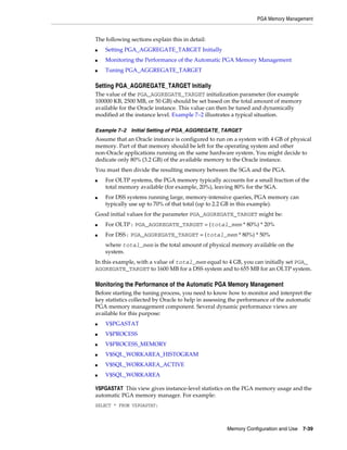 PGA Memory Management

The following sections explain this in detail:
■

Setting PGA_AGGREGATE_TARGET Initially

■

Monitoring the Performance of the Automatic PGA Memory Management

■

Tuning PGA_AGGREGATE_TARGET

Setting PGA_AGGREGATE_TARGET Initially
The value of the PGA_AGGREGATE_TARGET initialization parameter (for example
100000 KB, 2500 MB, or 50 GB) should be set based on the total amount of memory
available for the Oracle instance. This value can then be tuned and dynamically
modified at the instance level. Example 7–2 illustrates a typical situation.
Example 7–2 Initial Setting of PGA_AGGREGATE_TARGET

Assume that an Oracle instance is configured to run on a system with 4 GB of physical
memory. Part of that memory should be left for the operating system and other
non-Oracle applications running on the same hardware system. You might decide to
dedicate only 80% (3.2 GB) of the available memory to the Oracle instance.
You must then divide the resulting memory between the SGA and the PGA.
■

■

For OLTP systems, the PGA memory typically accounts for a small fraction of the
total memory available (for example, 20%), leaving 80% for the SGA.
For DSS systems running large, memory-intensive queries, PGA memory can
typically use up to 70% of that total (up to 2.2 GB in this example).

Good initial values for the parameter PGA_AGGREGATE_TARGET might be:
■

For OLTP: PGA_AGGREGATE_TARGET = (total_mem * 80%) * 20%

■

For DSS: PGA_AGGREGATE_TARGET = (total_mem * 80%) * 50%
where total_mem is the total amount of physical memory available on the
system.

In this example, with a value of total_mem equal to 4 GB, you can initially set PGA_
AGGREGATE_TARGET to 1600 MB for a DSS system and to 655 MB for an OLTP system.

Monitoring the Performance of the Automatic PGA Memory Management
Before starting the tuning process, you need to know how to monitor and interpret the
key statistics collected by Oracle to help in assessing the performance of the automatic
PGA memory management component. Several dynamic performance views are
available for this purpose:
■

V$PGASTAT

■

V$PROCESS

■

V$PROCESS_MEMORY

■

V$SQL_WORKAREA_HISTOGRAM

■

V$SQL_WORKAREA_ACTIVE

■

V$SQL_WORKAREA

V$PGASTAT This view gives instance-level statistics on the PGA memory usage and the
automatic PGA memory manager. For example:
SELECT * FROM V$PGASTAT;

Memory Configuration and Use

7-39

 