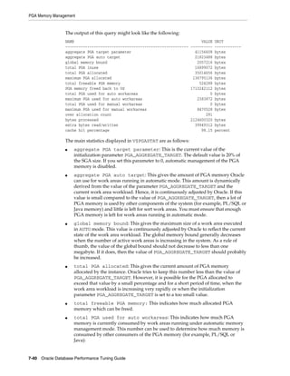 PGA Memory Management

The output of this query might look like the following:
NAME
VALUE UNIT
-------------------------------------------------------- ---------- -----------aggregate PGA target parameter
41156608 bytes
aggregate PGA auto target
21823488 bytes
global memory bound
2057216 bytes
total PGA inuse
16899072 bytes
total PGA allocated
35014656 bytes
maximum PGA allocated
136795136 bytes
total freeable PGA memory
524288 bytes
PGA memory freed back to OS
1713242112 bytes
total PGA used for auto workareas
0 bytes
maximum PGA used for auto workareas
2383872 bytes
total PGA used for manual workareas
0 bytes
maximum PGA used for manual workareas
8470528 bytes
over allocation count
291
bytes processed
2124600320 bytes
extra bytes read/written
39949312 bytes
cache hit percentage
98.15 percent

The main statistics displayed in V$PGASTAT are as follows:
■

■

■

■

■

■

aggregate PGA target parameter: This is the current value of the
initialization parameter PGA_AGGREGATE_TARGET. The default value is 20% of
the SGA size. If you set this parameter to 0, automatic management of the PGA
memory is disabled.
aggregate PGA auto target: This gives the amount of PGA memory Oracle
can use for work areas running in automatic mode. This amount is dynamically
derived from the value of the parameter PGA_AGGREGATE_TARGET and the
current work area workload. Hence, it is continuously adjusted by Oracle. If this
value is small compared to the value of PGA_AGGREGATE_TARGET, then a lot of
PGA memory is used by other components of the system (for example, PL/SQL or
Java memory) and little is left for sort work areas. You must ensure that enough
PGA memory is left for work areas running in automatic mode.
global memory bound: This gives the maximum size of a work area executed
in AUTO mode. This value is continuously adjusted by Oracle to reflect the current
state of the work area workload. The global memory bound generally decreases
when the number of active work areas is increasing in the system. As a rule of
thumb, the value of the global bound should not decrease to less than one
megabyte. If it does, then the value of PGA_AGGREGATE_TARGET should probably
be increased.
total PGA allocated: This gives the current amount of PGA memory
allocated by the instance. Oracle tries to keep this number less than the value of
PGA_AGGREGATE_TARGET. However, it is possible for the PGA allocated to
exceed that value by a small percentage and for a short period of time, when the
work area workload is increasing very rapidly or when the initialization
parameter PGA_AGGREGATE_TARGET is set to a too small value.
total freeable PGA memory: This indicates how much allocated PGA
memory which can be freed.
total PGA used for auto workareas: This indicates how much PGA
memory is currently consumed by work areas running under automatic memory
management mode. This number can be used to determine how much memory is
consumed by other consumers of the PGA memory (for example, PL/SQL or
Java):

7-40 Oracle Database Performance Tuning Guide

 