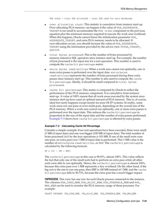 PGA Memory Management

PGA other = total PGA allocated - total PGA used for auto workareas
■

■

■

■

over allocation count: This statistic is cumulative from instance start-up.
Over-allocating PGA memory can happen if the value of PGA_AGGREGATE_
TARGET is too small to accommodate the PGA other component in the previous
equation plus the minimum memory required to execute the work area workload.
When this happens, Oracle cannot honor the initialization parameter PGA_
AGGREGATE_TARGET, and extra PGA memory needs to be allocated. If
over-allocation occurs, you should increase the value of PGA_AGGREGATE_
TARGET using the information provided by the advice view V$PGA_TARGET_
ADVICE.
total bytes processed: This is the number of bytes processed by
memory-intensive SQL operators since instance start-up. For example, the number
of byte processed is the input size for a sort operation. This number is used to
compute the cache hit percentage metric.
extra bytes read/written: When a work area cannot run optimally, one or
more extra passes is performed over the input data. extra bytes
read/written represents the number of bytes processed during these extra
passes since instance start-up. This number is also used to compute the cache
hit percentage. Ideally, it should be small compared to total bytes
processed.
cache hit percentage: This metric is computed by Oracle to reflect the
performance of the PGA memory component. It is cumulative from instance
start-up. A value of 100% means that all work areas executed by the system since
instance start-up have used an optimal amount of PGA memory. This is, of course,
ideal but rarely happens except maybe for pure OLTP systems. In reality, some
work areas run one-pass or even multi-pass, depending on the overall size of the
PGA memory. When a work area cannot run optimally, one or more extra passes is
performed over the input data. This reduces the cache hit percentage in
proportion to the size of the input data and the number of extra passes performed.
Example 7–3 shows how cache hit percentage is affected by extra passes.

Example 7–3 Calculating Cache Hit Percentage

Consider a simple example: Four sort operations have been executed, three were small
(1 MB of input data) and one was bigger (100 MB of input data). The total number of
bytes processed (BP) by the four operations is 103 MB. If one of the small sorts runs
one-pass, an extra pass over 1 MB of input data is performed. This 1 MB value is the
number of extra bytes read/written, or EBP. The cache hit percentage is
calculated by the following formula:
BP x 100 / (BP + EBP)

The cache hit percentage in this case is 99.03%, almost 100%. This value reflects
the fact that only one of the small sorts had to perform an extra pass while all other
sorts were able to run optimally. Hence, the cache hit percentage is almost 100%,
because this extra pass over 1 MB represents a tiny overhead. On the other hand, if the
big sort is the one to run one-pass, then EBP is 100 MB instead of 1 MB, and the cache
hit percentage falls to 50.73%, because the extra pass has a much bigger impact.
V$PROCESS This view has one row for each Oracle process connected to the instance.
The columns PGA_USED_MEM, PGA_ALLOC_MEM, PGA_FREEABLE_MEM and PGA_
MAX_MEM can be used to monitor the PGA memory usage of these processes. For
example:
SELECT PROGRAM, PGA_USED_MEM, PGA_ALLOC_MEM, PGA_FREEABLE_MEM, PGA_MAX_MEM
Memory Configuration and Use

7-41

 