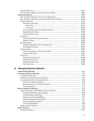 Sample Table Scans .......................................................................................................................
How the Query Optimizer Chooses an Access Path................................................................
Understanding Joins ..........................................................................................................................
How the Query Optimizer Executes Join Statements .............................................................
How the Query Optimizer Chooses Execution Plans for Joins ..............................................
Nested Loop Joins .........................................................................................................................
Nested Loop Example ...........................................................................................................
Outer loop ........................................................................................................................
Inner loop.........................................................................................................................
When the Optimizer Uses Nested Loop Joins ...................................................................
Nested Loop Join Hints.........................................................................................................
Nesting Nested Loops ...........................................................................................................
Hash Joins.......................................................................................................................................
When the Optimizer Uses Hash Joins.................................................................................
Hash Join Hints ......................................................................................................................
Sort Merge Joins ............................................................................................................................
When the Optimizer Uses Sort Merge Joins ......................................................................
Sort Merge Join Hints ............................................................................................................
Cartesian Joins ...............................................................................................................................
When the Optimizer Uses Cartesian Joins .........................................................................
Cartesian Join Hints...............................................................................................................
Outer Joins......................................................................................................................................
Nested Loop Outer Joins.......................................................................................................
Hash Join Outer Joins ............................................................................................................
Sort Merge Outer Joins..........................................................................................................
Full Outer Joins ......................................................................................................................

14

13-21
13-22
13-22
13-22
13-23
13-24
13-24
13-24
13-25
13-25
13-25
13-25
13-26
13-26
13-26
13-26
13-27
13-27
13-27
13-27
13-27
13-27
13-28
13-28
13-30
13-30

Managing Optimizer Statistics
Understanding Statistics ......................................................................................................................
Automatic Statistics Gathering...........................................................................................................
GATHER_STATS_JOB ...................................................................................................................
Enabling Automatic Statistics Gathering.....................................................................................
Considerations When Gathering Statistics..................................................................................
When to Use Manual Statistics ..............................................................................................
Restoring Previous Versions of Statistics .............................................................................
Locking Statistics......................................................................................................................
Manual Statistics Gathering................................................................................................................
Gathering Statistics with DBMS_STATS Procedures.................................................................
Statistics Gathering Using Sampling.....................................................................................
Parallel Statistics Gathering ...................................................................................................
Statistics on Partitioned Objects.............................................................................................
Column Statistics and Histograms ........................................................................................
Determining Stale Statistics ....................................................................................................
User-defined Statistics.............................................................................................................
When to Gather Statistics ...............................................................................................................
System Statistics ....................................................................................................................................
Workload Statistics .......................................................................................................................

14-1
14-2
14-2
14-3
14-3
14-3
14-4
14-4
14-5
14-5
14-6
14-6
14-7
14-7
14-7
14-8
14-8
14-8
14-10
xv

 