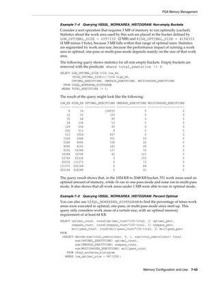 PGA Memory Management

Example 7–4 Querying V$SQL_WORKAREA_HISTOGRAM: Non-empty Buckets

Consider a sort operation that requires 3 MB of memory to run optimally (cached).
Statistics about the work area used by this sort are placed in the bucket defined by
LOW_OPTIMAL_SIZE = 2097152 (2 MB) and HIGH_OPTIMAL_SIZE = 4194303
(4 MB minus 1 byte), because 3 MB falls within that range of optimal sizes. Statistics
are segmented by work area size, because the performance impact of running a work
area in optimal, one-pass or multi-pass mode depends mainly on the size of that work
area.
The following query shows statistics for all non-empty buckets. Empty buckets are
removed with the predicate where total_execution != 0.
SELECT LOW_OPTIMAL_SIZE/1024 low_kb,
(HIGH_OPTIMAL_SIZE+1)/1024 high_kb,
OPTIMAL_EXECUTIONS, ONEPASS_EXECUTIONS, MULTIPASSES_EXECUTIONS
FROM V$SQL_WORKAREA_HISTOGRAM
WHERE TOTAL_EXECUTIONS != 0;

The result of the query might look like the following:
LOW_KB HIGH_KB OPTIMAL_EXECUTIONS ONEPASS_EXECUTIONS MULTIPASSES_EXECUTIONS
------ ------- ------------------ ------------------ ---------------------8
16
156255
0
0
16
32
150
0
0
32
64
89
0
0
64
128
13
0
0
128
256
60
0
0
256
512
8
0
0
512
1024
657
0
0
1024
2048
551
16
0
2048
4096
538
26
0
4096
8192
243
28
0
8192
16384
137
35
0
16384
32768
45
107
0
32768
65536
0
153
0
65536 131072
0
73
0
131072 262144
0
44
0
262144 524288
0
22
0

The query result shows that, in the 1024 KB to 2048 KB bucket, 551 work areas used an
optimal amount of memory, while 16 ran in one-pass mode and none ran in multi-pass
mode. It also shows that all work areas under 1 MB were able to run in optimal mode.
Example 7–5 Querying V$SQL_WORKAREA_HISTOGRAM: Percent Optimal

You can also use V$SQL_WORKAREA_HISTOGRAM to find the percentage of times work
areas were executed in optimal, one-pass, or multi-pass mode since start-up. This
query only considers work areas of a certain size, with an optimal memory
requirement of at least 64 KB.
SELECT optimal_count, round(optimal_count*100/total, 2) optimal_perc,
onepass_count, round(onepass_count*100/total, 2) onepass_perc,
multipass_count, round(multipass_count*100/total, 2) multipass_perc
FROM
(SELECT decode(sum(total_executions), 0, 1, sum(total_executions)) total,
sum(OPTIMAL_EXECUTIONS) optimal_count,
sum(ONEPASS_EXECUTIONS) onepass_count,
sum(MULTIPASSES_EXECUTIONS) multipass_count
FROM v$sql_workarea_histogram
WHERE low_optimal_size > 64*1024);

Memory Configuration and Use

7-43

 