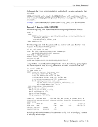 PGA Memory Management

deallocated, the V$SQL_WORKAREA table is updated with execution statistics for that
work area.
V$SQL_WORKAREA can be joined with V$SQL to relate a work area to a cursor. It can
even be joined to V$SQL_PLAN to precisely determine which operator in the plan uses
a work area.
Example 7–7 shows three typical queries on the V$SQL_WORKAREA dynamic view:
Example 7–7 Querying V$SQL_WORKAREA

The following query finds the top 10 work areas requiring most cache memory:
SELECT *
FROM
( SELECT
FROM
ORDER
WHERE ROWNUM

workarea_address, operation_type, policy, estimated_optimal_size
V$SQL_WORKAREA
BY estimated_optimal_size )
<= 10;

The following query finds the cursors with one or more work areas that have been
executed in one or even multiple passes:
col sql_text format A80 wrap
SELECT sql_text, sum(ONEPASS_EXECUTIONS) onepass_cnt,
sum(MULTIPASSES_EXECUTIONS) mpass_cnt
FROM V$SQL s, V$SQL_WORKAREA wa
WHERE s.address = wa.address
GROUP BY sql_text
HAVING sum(ONEPASS_EXECUTIONS+MULTIPASSES_EXECUTIONS)>0;

Using the hash value and address of a particular cursor, the following query displays
the cursor execution plan, including information about the associated work areas.
col "O/1/M" format a10
col name format a20
SELECT operation, options, object_name name,
trunc(bytes/1024/1024) "input(MB)",
trunc(last_memory_used/1024) last_mem,
trunc(estimated_optimal_size/1024) optimal_mem,
trunc(estimated_onepass_size/1024) onepass_mem,
decode(optimal_executions, null, null,
optimal_executions||'/'||onepass_executions||'/'||
multipasses_executions) "O/1/M"
FROM V$SQL_PLAN p, V$SQL_WORKAREA w
WHERE p.address=w.address(+)
AND p.hash_value=w.hash_value(+)
AND p.id=w.operation_id(+)
AND p.address='88BB460C'
AND p.hash_value=3738161960;
OPERATION
-----------SELECT STATE
HASH
HASH JOIN
TABLE ACCESS
TABLE ACCESS

OPTIONS NAME
input(MB) LAST_MEM OPTIMAL_ME ONEPASS_ME O/1/M
-------- -------- --------- -------- ---------- ---------- -----GROUP BY
SEMI
FULL
ORDERS
FUL
LINEITEM

4582
4582
51
1000

8
5976

16
5194

16 16/0/0
2187 16/0/0

You can get the address and hash value from the V$SQL view by specifying a pattern
in the query. For example:

Memory Configuration and Use

7-45

 