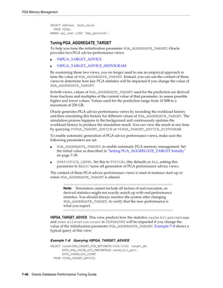 PGA Memory Management

SELECT address, hash_value
FROM V$SQL
WHERE sql_text LIKE '%my_pattern%';

Tuning PGA_AGGREGATE_TARGET
To help you tune the initialization parameter PGA_AGGREGATE_TARGET, Oracle
provides two PGA advice performance views:
■

V$PGA_TARGET_ADVICE

■

V$PGA_TARGET_ADVICE_HISTOGRAM

By examining these two views, you no longer need to use an empirical approach to
tune the value of PGA_AGGREGATE_TARGET. Instead, you can use the content of these
views to determine how key PGA statistics will be impacted if you change the value of
PGA_AGGREGATE_TARGET.
In both views, values of PGA_AGGREGATE_TARGET used for the prediction are derived
from fractions and multiples of the current value of that parameter, to assess possible
higher and lower values. Values used for the prediction range from 10 MB to a
maximum of 256 GB.
Oracle generates PGA advice performance views by recording the workload history
and then simulating this history for different values of PGA_AGGREGATE_TARGET. The
simulation process happens in the background and continuously updates the
workload history to produce the simulation result. You can view the result at any time
by querying V$PGA_TARGET_ADVICE or V$PGA_TARGET_ADVICE_HISTOGRAM.
To enable automatic generation of PGA advice performance views, make sure the
following parameters are set:
■

■

PGA_AGGREGATE_TARGET, to enable automatic PGA memory management. Set
the initial value as described in "Setting PGA_AGGREGATE_TARGET Initially"
on page 7-39.
STATISTICS_LEVEL. Set this to TYPICAL (the default) or ALL; setting this
parameter to BASIC turns off generation of PGA performance advice views.

The content of these PGA advice performance views is reset at instance start-up or
when PGA_AGGREGATE_TARGET is altered.
Note: Simulation cannot include all factors of real execution, so
derived statistics might not exactly match up with real performance
statistics. You should always monitor the system after changing
PGA_AGGREGATE_TARGET, to verify that the new performance is
what you expect.

V$PGA_TARGET_ADVICE This view predicts how the statistics cache hit percentage
and over allocation count in V$PGASTAT will be impacted if you change the
value of the initialization parameter PGA_AGGREGATE_TARGET. Example 7–8 shows a
typical query of this view:
Example 7–8 Querying V$PGA_TARGET_ADVICE
SELECT round(PGA_TARGET_FOR_ESTIMATE/1024/1024) target_mb,
ESTD_PGA_CACHE_HIT_PERCENTAGE cache_hit_perc,
ESTD_OVERALLOC_COUNT
FROM V$PGA_TARGET_ADVICE;

7-46 Oracle Database Performance Tuning Guide

 