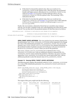 PGA Memory Management

■

■

If this limit X is beyond the optimal value, then you would set PGA_
AGGREGATE_TARGET to the optimal value. After this point, the incremental
benefit with higher memory allocation to PGA_AGGREGATE_TARGET is very
small. In Example 7–8, if you have 10 GB to dedicate to PGA, set PGA_
AGGREGATE_TARGET to 3 GB, the optimal value. The remaining 7 GB is
dedicated to the SGA.
If the limit X is less than the optimal value, then you would set PGA_
AGGREGATE_TARGET to X. In Example 7–8, if you have only 2 GB to dedicate
to PGA, set PGA_AGGREGATE_TARGET to 2 GB and accept a cache hit
percentage of 75%.

Finally, like most statistics collected by Oracle that are cumulative since instance
start-up, you can take a snapshot of the view at the beginning and at the end of a time
interval. You can then derive the predicted statistics for that time interval as follows:
estd_overalloc_count = (difference in estd_overalloc_count between the two snapshots)
(difference in bytes_processed between the two snapshots)
estd_pga_cache_hit_percentage = ----------------------------------------------------------------(difference in bytes_processed + extra_bytes_rw between the two snapshots )

V$PGA_TARGET_ADVICE_HISTOGRAM This view predicts how the statistics displayed by
the performance view V$SQL_WORKAREA_HISTOGRAM will be impacted if you change
the value of the initialization parameter PGA_AGGREGATE_TARGET. You can use the
dynamic view V$PGA_TARGET_ADVICE_HISTOGRAM to view detailed information on
the predicted number of optimal, one-pass and multi-pass work area executions for
the set of PGA_AGGREGATE_TARGET values you use for the prediction.
The V$PGA_TARGET_ADVICE_HISTOGRAM view is identical to the V$SQL_
WORKAREA_HISTOGRAM view, with two additional columns to represent the PGA_
AGGREGATE_TARGET values used for the prediction. Therefore, any query executed
against the V$SQL_WORKAREA_HISTOGRAM view can be used on this view, with an
additional predicate to select the desired value of PGA_AGGREGATE_TARGET.
Example 7–9 Querying V$PGA_TARGET_ADVICE_HISTOGRAM

The following query displays the predicted content of V$SQL_WORKAREA_HISTOGRAM
for a value of the initialization parameter PGA_AGGREGATE_TARGET set to twice its
current value.
SELECT LOW_OPTIMAL_SIZE/1024 low_kb, (HIGH_OPTIMAL_SIZE+1)/1024 high_kb,
estd_optimal_executions estd_opt_cnt,
estd_onepass_executions estd_onepass_cnt,
estd_multipasses_executions estd_mpass_cnt
FROM v$pga_target_advice_histogram
WHERE pga_target_factor = 2
AND estd_total_executions != 0
ORDER BY 1;

The output of this query might look like the following.
LOW_KB
-----8
16
32
64
128
256

HIGH_KB
------16
32
64
128
256
512

ESTD_OPTIMAL_CNT
---------------156107
148
89
13
58
10

7-50 Oracle Database Performance Tuning Guide

ESTD_ONEPASS_CNT
---------------0
0
0
0
0
0

ESTD_MPASS_CNT
-------------0
0
0
0
0
0

 