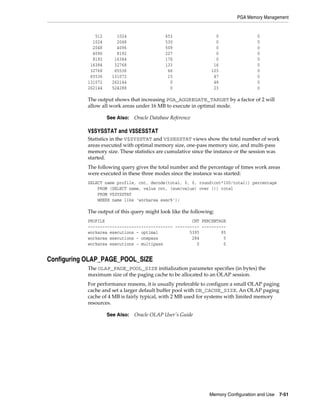 PGA Memory Management

512
1024
2048
4096
8192
16384
32768
65536
131072
262144

1024
2048
4096
8192
16384
32768
65536
131072
262144
524288

653
530
509
227
176
133
66
15
0
0

0
0
0
0
0
16
103
47
48
23

0
0
0
0
0
0
0
0
0
0

The output shows that increasing PGA_AGGREGATE_TARGET by a factor of 2 will
allow all work areas under 16 MB to execute in optimal mode.
See Also:

Oracle Database Reference

V$SYSSTAT and V$SESSTAT
Statistics in the V$SYSSTAT and V$SESSTAT views show the total number of work
areas executed with optimal memory size, one-pass memory size, and multi-pass
memory size. These statistics are cumulative since the instance or the session was
started.
The following query gives the total number and the percentage of times work areas
were executed in these three modes since the instance was started:
SELECT name profile, cnt, decode(total, 0, 0, round(cnt*100/total)) percentage
FROM (SELECT name, value cnt, (sum(value) over ()) total
FROM V$SYSSTAT
WHERE name like 'workarea exec%');

The output of this query might look like the following:
PROFILE
CNT PERCENTAGE
----------------------------------- ---------- ---------workarea executions - optimal
5395
95
workarea executions - onepass
284
5
workarea executions - multipass
0
0

Configuring OLAP_PAGE_POOL_SIZE
The OLAP_PAGE_POOL_SIZE initialization parameter specifies (in bytes) the
maximum size of the paging cache to be allocated to an OLAP session.
For performance reasons, it is usually preferable to configure a small OLAP paging
cache and set a larger default buffer pool with DB_CACHE_SIZE. An OLAP paging
cache of 4 MB is fairly typical, with 2 MB used for systems with limited memory
resources.
See Also:

Oracle OLAP User's Guide

Memory Configuration and Use

7-51

 