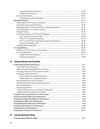 Gathering Workload Statistics .............................................................................................
Multiblock Read Count .........................................................................................................
Noworkload Statistics...................................................................................................................
Gathering Noworkload Statistics ........................................................................................
Managing Statistics.............................................................................................................................
Restoring Previous Versions of Statistics...................................................................................
Exporting and Importing Statistics.............................................................................................
Restoring Statistics Versus Importing or Exporting Statistics ................................................
Locking Statistics for a Table or Schema....................................................................................
Setting Statistics.............................................................................................................................
Estimating Statistics with Dynamic Sampling..........................................................................
How Dynamic Sampling Works ..........................................................................................
When to Use Dynamic Sampling.........................................................................................
How to Use Dynamic Sampling to Improve Performance ..............................................
Dynamic Sampling Levels ....................................................................................................
Handling Missing Statistics .........................................................................................................
Viewing Statistics ...............................................................................................................................
Statistics on Tables, Indexes and Columns................................................................................
Viewing Histograms .....................................................................................................................
Height-Balanced Histograms ...............................................................................................
Frequency Histograms .........................................................................................................

15

Using Indexes and Clusters
Understanding Index Performance....................................................................................................
Tuning the Logical Structure.........................................................................................................
Index Tuning using the SQLAccess Advisor ..............................................................................
Choosing Columns and Expressions to Index ............................................................................
Choosing Composite Indexes........................................................................................................
Choosing Keys for Composite Indexes.................................................................................
Ordering Keys for Composite Indexes .................................................................................
Writing Statements That Use Indexes ..........................................................................................
Writing Statements That Avoid Using Indexes ..........................................................................
Re-creating Indexes.........................................................................................................................
Compacting Indexes .......................................................................................................................
Using Nonunique Indexes to Enforce Uniqueness ....................................................................
Using Enabled Novalidated Constraints .....................................................................................
Using Function-based Indexes for Performance .............................................................................
Using Partitioned Indexes for Performance.....................................................................................
Using Index-Organized Tables for Performance ............................................................................
Using Bitmap Indexes for Performance ............................................................................................
Using Bitmap Join Indexes for Performance ...................................................................................
Using Domain Indexes for Performance ..........................................................................................
Using Clusters for Performance .......................................................................................................
Using Hash Clusters for Performance .............................................................................................

16

14-10
14-10
14-11
14-11
14-11
14-11
14-12
14-13
14-13
14-14
14-14
14-14
14-14
14-15
14-15
14-16
14-16
14-16
14-17
14-17
14-18

15-1
15-1
15-2
15-3
15-3
15-4
15-4
15-4
15-5
15-5
15-6
15-6
15-6
15-7
15-8
15-8
15-9
15-9
15-9
15-10
15-11

Using Optimizer Hints
Understanding Optimizer Hints ........................................................................................................ 16-1

xvi

 