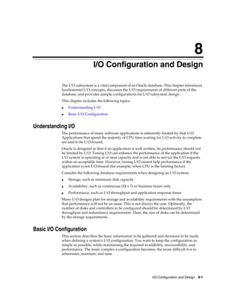 8
I/O Configuration and Design
The I/O subsystem is a vital component of an Oracle database. This chapter introduces
fundamental I/O concepts, discusses the I/O requirements of different parts of the
database, and provides sample configurations for I/O subsystem design.
This chapter includes the following topics:
■

Understanding I/O

■

Basic I/O Configuration

Understanding I/O
The performance of many software applications is inherently limited by disk I/O.
Applications that spend the majority of CPU time waiting for I/O activity to complete
are said to be I/O-bound.
Oracle is designed so that if an application is well written, its performance should not
be limited by I/O. Tuning I/O can enhance the performance of the application if the
I/O system is operating at or near capacity and is not able to service the I/O requests
within an acceptable time. However, tuning I/O cannot help performance if the
application is not I/O-bound (for example, when CPU is the limiting factor).
Consider the following database requirements when designing an I/O system:
■

Storage, such as minimum disk capacity

■

Availability, such as continuous (24 x 7) or business hours only

■

Performance, such as I/O throughput and application response times

Many I/O designs plan for storage and availability requirements with the assumption
that performance will not be an issue. This is not always the case. Optimally, the
number of disks and controllers to be configured should be determined by I/O
throughput and redundancy requirements. Then, the size of disks can be determined
by the storage requirements.

Basic I/O Configuration
This section describes the basic information to be gathered and decisions to be made
when defining a system's I/O configuration. You want to keep the configuration as
simple as possible, while maintaining the required availability, recoverability, and
performance. The more complex a configuration becomes, the more difficult it is to
administer, maintain, and tune.

I/O Configuration and Design 8-1

 