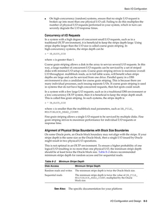 Basic I/O Configuration

■

On high-concurrency (random) systems, ensure that no single I/O request is
broken up into more than one physical I/O call. Failing to do this multiplies the
number of physical I/O requests performed in your system, which in turn can
severely degrade the I/O response times.

Concurrency of I/O Requests
In a system with a high degree of concurrent small I/O requests, such as in a
traditional OLTP environment, it is beneficial to keep the stripe depth large. Using
stripe depths larger than the I/O size is called coarse grain striping. In
high-concurrency systems, the stripe depth can be
n * DB_BLOCK_SIZE

where n is greater than 1.
Coarse grain striping allows a disk in the array to service several I/O requests. In this
way, a large number of concurrent I/O requests can be serviced by a set of striped
disks with minimal I/O setup costs. Coarse grain striping strives to maximize overall
I/O throughput. multiblock reads, as in full table scans, will benefit when stripe
depths are large and can be serviced from one drive. Parallel query in a DSS
environment is also a candidate for coarse grain striping. This is because there are
many individual processes, each issuing separate I/Os. If coarse grain striping is used
in systems that do not have high concurrent requests, then hot spots could result.
In a system with a few large I/O requests, such as in a traditional DSS environment or
a low-concurrency OLTP system, then it is beneficial to keep the stripe depth small.
This is called fine grain striping. In such systems, the stripe depth is
n * DB_BLOCK_SIZE

where n is smaller than the multiblock read parameters, such as DB_FILE_
MULTIBLOCK_READ_COUNT.
Fine grain striping allows a single I/O request to be serviced by multiple disks. Fine
grain striping strives to maximize performance for individual I/O requests or
response time.

Alignment of Physical Stripe Boundaries with Block Size Boundaries
On some Oracle ports, an Oracle block boundary may not align with the stripe. If your
stripe depth is the same size as the Oracle block, then a single I/O issued by Oracle
might result in two physical I/O operations.
This is not optimal in an OLTP environment. To ensure a higher probability of one
logical I/O resulting in no more than one physical I/O, the minimum stripe depth
should be at least twice the Oracle block size. Table 8–2 shows recommended
minimum stripe depth for random access and for sequential reads.
Table 8–2

Minimum Stripe Depth

Disk Access

Minimum Stripe Depth

Random reads and writes

The minimum stripe depth is twice the Oracle block size.

Sequential reads

The minimum stripe depth is twice the value of DB_FILE_
MULTIBLOCK_READ_COUNT, multiplied by the Oracle
block size.

See Also:

The specific documentation for your platform

I/O Configuration and Design 8-3

 