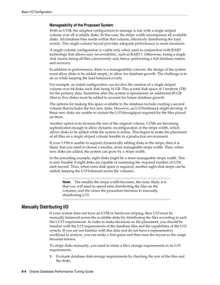 Basic I/O Configuration

Manageability of the Proposed System
With an LVM, the simplest configuration to manage is one with a single striped
volume over all available disks. In this case, the stripe width encompasses all available
disks. All database files reside within that volume, effectively distributing the load
evenly. This single-volume layout provides adequate performance in most situations.
A single-volume configuration is viable only when used in conjunction with RAID
technology that allows easy recoverability, such as RAID 1. Otherwise, losing a single
disk means losing all files concurrently and, hence, performing a full database restore
and recovery.
In addition to performance, there is a manageability concern: the design of the system
must allow disks to be added simply, to allow for database growth. The challenge is to
do so while keeping the load balanced evenly.
For example, an initial configuration can involve the creation of a single striped
volume over 64 disks, each disk being 16 GB. This is total disk space of 1 terabyte (TB)
for the primary data. Sometime after the system is operational, an additional 80 GB
(that is, five disks) must be added to account for future database growth.
The options for making this space available to the database include creating a second
volume that includes the five new disks. However, an I/O bottleneck might develop, if
these new disks are unable to sustain the I/O throughput required for the files placed
on them.
Another option is to increase the size of the original volume. LVMs are becoming
sophisticated enough to allow dynamic reconfiguration of the stripe width, which
allows disks to be added while the system is online. This begins to make the placement
of all files on a single striped volume feasible in a production environment.
If your LVM is unable to support dynamically adding disks to the stripe, then it is
likely that you need to choose a smaller, more manageable stripe width. Then, when
new disks are added, the system can grow by a stripe width.
In the preceding example, eight disks might be a more manageable stripe width. This
is only feasible if eight disks are capable of sustaining the required number of I/Os
each second. Thus, when extra disk space is required, another eight-disk stripe can be
added, keeping the I/O balanced across the volumes.
The smaller the stripe width becomes, the more likely it is
that you will need to spend time distributing the files on the
volumes, and the closer the procedure becomes to manually
distributing I/O.

Note:

Manually Distributing I/O
If your system does not have an LVM or hardware striping, then I/O must be
manually balanced across the available disks by distributing the files according to each
file's I/O requirements. In order to make decisions on file placement, you should be
familiar with the I/O requirements of the database files and the capabilities of the I/O
system. If you are not familiar with this data and do not have a representative
workload to analyze, you can make a first guess and then tune the layout as the usage
becomes known.
To stripe disks manually, you need to relate a file's storage requirements to its I/O
requirements.
1.

Evaluate database disk-storage requirements by checking the size of the files and
the disks.

8-4 Oracle Database Performance Tuning Guide

 