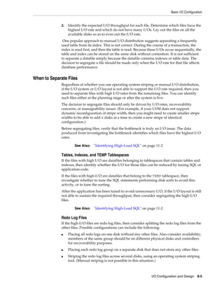 Basic I/O Configuration

2.

Identify the expected I/O throughput for each file. Determine which files have the
highest I/O rate and which do not have many I/Os. Lay out the files on all the
available disks so as to even out the I/O rate.

One popular approach to manual I/O distribution suggests separating a frequently
used table from its index. This is not correct. During the course of a transaction, the
index is read first, and then the table is read. Because these I/Os occur sequentially, the
table and index can be stored on the same disk without contention. It is not sufficient
to separate a datafile simply because the datafile contains indexes or table data. The
decision to segregate a file should be made only when the I/O rate for that file affects
database performance.

When to Separate Files
Regardless of whether you use operating system striping or manual I/O distribution,
if the I/O system or I/O layout is not able to support the I/O rate required, then you
need to separate files with high I/O rates from the remaining files. You can identify
such files either at the planning stage or after the system is live.
The decision to segregate files should only be driven by I/O rates, recoverability
concerns, or manageability issues. (For example, if your LVM does not support
dynamic reconfiguration of stripe width, then you might need to create smaller stripe
widths to be able to add n disks at a time to create a new stripe of identical
configuration.)
Before segregating files, verify that the bottleneck is truly an I/O issue. The data
produced from investigating the bottleneck identifies which files have the highest I/O
rates.
See Also:

"Identifying High-Load SQL" on page 11-2

Tables, Indexes, and TEMP Tablespaces
If the files with high I/O are datafiles belonging to tablespaces that contain tables and
indexes, then identify whether the I/O for those files can be reduced by tuning SQL or
application code.
If the files with high-I/O are datafiles that belong to the TEMP tablespace, then
investigate whether to tune the SQL statements performing disk sorts to avoid this
activity, or to tune the sorting.
After the application has been tuned to avoid unnecessary I/O, if the I/O layout is still
not able to sustain the required throughput, then consider segregating the high-I/O
files.
See Also:

"Identifying High-Load SQL" on page 11-2

Redo Log Files
If the high-I/O files are redo log files, then consider splitting the redo log files from the
other files. Possible configurations can include the following:
■

■
■

Placing all redo logs on one disk without any other files. Also consider availability;
members of the same group should be on different physical disks and controllers
for recoverability purposes.
Placing each redo log group on a separate disk that does not store any other files.
Striping the redo log files across several disks, using an operating system striping
tool. (Manual striping is not possible in this situation.)

I/O Configuration and Design 8-5

 