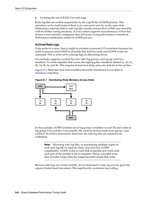 Basic I/O Configuration

■

Avoiding the use of RAID 5 for redo logs.

Redo log files are written sequentially by the Log Writer (LGWR) process. This
operation can be made faster if there is no concurrent activity on the same disk.
Dedicating a separate disk to redo log files usually ensures that LGWR runs smoothly
with no further tuning necessary. If your system supports asynchronous I/O but this
feature is not currently configured, then test to see if using this feature is beneficial.
Performance bottlenecks related to LGWR are rare.

Archived Redo Logs
If the archiver is slow, then it might be prudent to prevent I/O contention between the
archiver process and LGWR by ensuring that archiver reads and LGWR writes are
separated. This is achieved by placing logs on alternating drives.
For example, suppose a system has four redo log groups, each group with two
members. To create separate-disk access, the eight log files should be labeled 1a, 1b, 2a,
2b, 3a, 3b, 4a, and 4b. This requires at least four disks, plus one disk for archived files.
Figure 8–1 illustrates how redo members should be distributed across disks to
minimize contention.
Figure 8–1 Distributing Redo Members Across Disks
arch
dest

arch

1a
3a

2a
4a

1b
3b

2b
4b

lgwr

In this example, LGWR switches out of log group 1 (member 1a and 1b) and writes to
log group 2 (2a and 2b). Concurrently, the archiver process reads from group 1 and
writes to its archive destination. Note how the redo log files are isolated from
contention.
Mirroring redo log files, or maintaining multiple copies of
each redo log file on separate disks, does not slow LGWR
considerably. LGWR writes to each disk in parallel and waits until
each part of the parallel write is complete. Hence, a parallel write
does not take longer than the longest possible single-disk write.

Note:

Because redo logs are written serially, drives dedicated to redo log activity generally
require limited head movement. This significantly accelerates log writing.

8-6 Oracle Database Performance Tuning Guide

 
