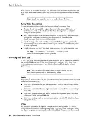 Basic I/O Configuration

New files can be created as managed files, while old ones are administered in the old
way. Thus, a database can have a mixture of Oracle-managed and manually managed
files.
Note:

Oracle-managed files cannot be used with raw devices.

Tuning Oracle-Managed Files
Several points should be considered when tuning Oracle-managed files.
■

■

■

■

Because Oracle-managed files require the use of a file system, DBAs give up
control over how the data is laid out. Therefore, it is important to correctly
configure the file system.
The Oracle-managed file system should be built on top of an LVM that supports
striping. For load balancing and improved throughput, the disks in the
Oracle-managed file system should be striped.
Oracle-managed files work best if used on an LVM that supports dynamically
extensible logical volumes. Otherwise, the logical volumes should be configured
as large as possible.
Oracle-managed files work best if the file system provides large extensible files.
See Also: Oracle Database Administrator's Guide for detailed
information on using Oracle-managed files

Choosing Data Block Size
A block size of 8K is optimal for most systems. However, OLTP systems occasionally
use smaller block sizes and DSS systems occasionally use larger block sizes. This
section discusses considerations when choosing database block size for optimal
performance.
The use of multiple block sizes in a single database instance
is not encouraged because of manageability issues.

Note:

Reads
Regardless of the size of the data, the goal is to minimize the number of reads required
to retrieve the desired data.
■

■

■

■

If the rows are small and access is predominantly random, then choose a smaller
block size.
If the rows are small and access is predominantly sequential, then choose a larger
block size.
If the rows are small and access is both random and sequential, then it might be
effective to choose a larger block size.
If the rows are large, such as rows containing large object (LOB) data, then choose
a larger block size.

Writes
For high-concurrency OLTP systems, consider appropriate values for INITRANS,
MAXTRANS, and FREELISTS when using a larger block size. These parameters affect
the degree of update concurrency allowed within a block. However, you do not need
8-8 Oracle Database Performance Tuning Guide

 