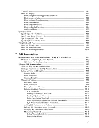 Types of Hints..................................................................................................................................
Hints by Category ...........................................................................................................................
Hints for Optimization Approaches and Goals...................................................................
Hints for Access Paths.............................................................................................................
Hints for Query Transformations ..........................................................................................
Hints for Join Orders ...............................................................................................................
Hints for Join Operations........................................................................................................
Hints for Parallel Execution....................................................................................................
Additional Hints ......................................................................................................................
Specifying Hints....................................................................................................................................
Specifying a Full Set of Hints ........................................................................................................
Specifying a Query Block in a Hint ..............................................................................................
Specifying Global Table Hints.......................................................................................................
Specifying Complex Index Hints ..................................................................................................
Using Hints with Views.......................................................................................................................
Hints and Complex Views .............................................................................................................
Hints and Mergeable Views ..........................................................................................................
Hints and Nonmergeable Views.................................................................................................

17

16-1
16-2
16-2
16-3
16-3
16-4
16-4
16-4
16-5
16-5
16-5
16-6
16-7
16-8
16-9
16-9
16-9
16-10

SQL Access Advisor
Overview of the SQL Access Advisor in the DBMS_ADVISOR Package.................................
Overview of Using the SQL Access Advisor ..............................................................................
SQL Access Advisor Repository ............................................................................................
Using the SQL Access Advisor ...........................................................................................................
Steps for Using the SQL Access Advisor .....................................................................................
Privileges Needed to Use the SQL Access Advisor ...................................................................
Setting Up Tasks and Templates...................................................................................................
Creating Tasks ..........................................................................................................................
Using Templates.......................................................................................................................
Creating Templates..................................................................................................................
Managing Workloads .....................................................................................................................
Workload Objects.....................................................................................................................
Using Workloads .....................................................................................................................
Linking Tasks and Workloads .............................................................................................
Defining Workload Contents ...............................................................................................
SQL Tuning Sets..............................................................................................................
Loading User-Defined Workloads ...............................................................................
Loading SQL Cache Workloads ...................................................................................
Using Hypothetical Workloads ....................................................................................
Using Summary Advisor Oracle Database 9i Workloads.........................................
SQL Access Advisor Workload Parameters ...............................................................
Adding SQL Statements to a Workload .............................................................................
Deleting SQL Statements from a Workload.......................................................................
Changing SQL Statements in Workloads ...........................................................................
Maintaining Workloads ........................................................................................................
Setting Workload Attributes .........................................................................................
Resetting Workloads ......................................................................................................

17-1
17-2
17-5
17-5
17-5
17-6
17-6
17-7
17-7
17-8
17-8
17-9
17-9
17-10
17-10
17-10
17-11
17-12
17-13
17-13
17-14
17-14
17-15
17-15
17-16
17-16
17-16
xvii

 