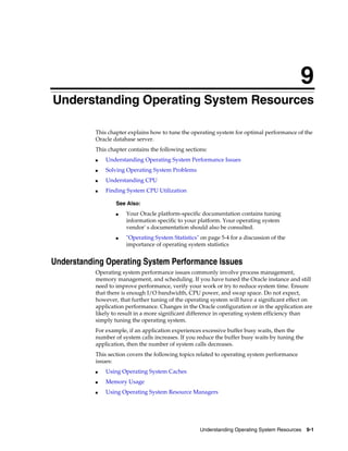 9
Understanding Operating System Resources
This chapter explains how to tune the operating system for optimal performance of the
Oracle database server.
This chapter contains the following sections:
■

Understanding Operating System Performance Issues

■

Solving Operating System Problems

■

Understanding CPU

■

Finding System CPU Utilization
See Also:
■

■

Your Oracle platform-specific documentation contains tuning
information specific to your platform. Your operating system
vendor' s documentation should also be consulted.
"Operating System Statistics" on page 5-4 for a discussion of the
importance of operating system statistics

Understanding Operating System Performance Issues
Operating system performance issues commonly involve process management,
memory management, and scheduling. If you have tuned the Oracle instance and still
need to improve performance, verify your work or try to reduce system time. Ensure
that there is enough I/O bandwidth, CPU power, and swap space. Do not expect,
however, that further tuning of the operating system will have a significant effect on
application performance. Changes in the Oracle configuration or in the application are
likely to result in a more significant difference in operating system efficiency than
simply tuning the operating system.
For example, if an application experiences excessive buffer busy waits, then the
number of system calls increases. If you reduce the buffer busy waits by tuning the
application, then the number of system calls decreases.
This section covers the following topics related to operating system performance
issues:
■

Using Operating System Caches

■

Memory Usage

■

Using Operating System Resource Managers

Understanding Operating System Resources 9-1

 