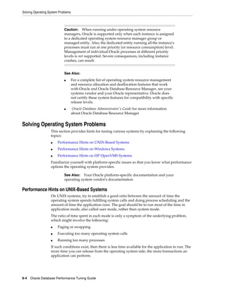 Solving Operating System Problems

Caution: When running under operating system resource
managers, Oracle is supported only when each instance is assigned
to a dedicated operating system resource manager group or
managed entity. Also, the dedicated entity running all the instance's
processes must run at one priority (or resource consumption) level.
Management of individual Oracle processes at different priority
levels is not supported. Severe consequences, including instance
crashes, can result.
See Also:
■

■

For a complete list of operating system resource management
and resource allocation and deallocation features that work
with Oracle and Oracle Database Resource Manager, see your
systems vendor and your Oracle representative. Oracle does
not certify these system features for compatibility with specific
release levels.
Oracle Database Administrator's Guide for more information
about Oracle Database Resource Manager

Solving Operating System Problems
This section provides hints for tuning various systems by explaining the following
topics:
■

Performance Hints on UNIX-Based Systems

■

Performance Hints on Windows Systems

■

Performance Hints on HP OpenVMS Systems

Familiarize yourself with platform-specific issues so that you know what performance
options the operating system provides.
See Also: Your Oracle platform-specific documentation and your
operating system vendor's documentation

Performance Hints on UNIX-Based Systems
On UNIX systems, try to establish a good ratio between the amount of time the
operating system spends fulfilling system calls and doing process scheduling and the
amount of time the application runs. The goal should be to run most of the time in
application mode, also called user mode, rather than system mode.
The ratio of time spent in each mode is only a symptom of the underlying problem,
which might involve the following:
■

Paging or swapping

■

Executing too many operating system calls

■

Running too many processes

If such conditions exist, then there is less time available for the application to run. The
more time you can release from the operating system side, the more transactions an
application can perform.

9-4 Oracle Database Performance Tuning Guide

 