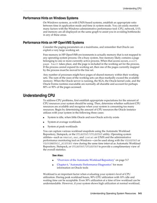 Understanding CPU

Performance Hints on Windows Systems
On Windows systems, as with UNIX-based systems, establish an appropriate ratio
between time in application mode and time in system mode. You can easily monitor
many factors with the Windows administrative performance tool: CPU, network, I/O,
and memory are all displayed on the same graph to assist you in avoiding bottlenecks
in any of these areas.

Performance Hints on HP OpenVMS Systems
Consider the paging parameters on a mainframe, and remember that Oracle can
exploit a very large working set.
Free memory in HP OpenVMS environments is actually memory that is not mapped to
any operating system process. On a busy system, free memory likely contains a page
belonging to one or more currently active process. When that access occurs, a soft
page fault takes place, and the page is included in the working set for the process.
If the process cannot expand its working set, then one of the pages currently mapped
by the process must be moved to the free set.
Any number of processes might have pages of shared memory within their working
sets. The sum of the sizes of the working sets can thus markedly exceed the available
memory. When the Oracle server is running, the SGA, the Oracle kernel code, and the
Oracle Forms runtime executable are normally all sharable and account for perhaps
80% or 90% of the pages accessed.

Understanding CPU
To address CPU problems, first establish appropriate expectations for the amount of
CPU resources your system should be using. Then, determine whether sufficient CPU
resources are available and recognize when your system is consuming too many
resources. Begin by determining the amount of CPU resources the Oracle instance
utilizes with your system in the following three cases:
■

System is idle, when little Oracle and non-Oracle activity exists

■

System at average workloads

■

System at peak workloads

You can capture various workload snapshots using the Automatic Workload
Repository, Statspack, or the UTLBSTAT/UTLESTAT utility. Operating system
utilities—such as vmstat, sar, and iostat on UNIX and the administrative
performance monitoring tool on Windows—can be used along with the V$OSSTAT or
V$SYSMETRIC_HISTORY view during the same time interval as Automatic Workload
Repository, Statspack, or UTLBSTAT/UTLESTAT to provide a complimentary view of
the overall statistics.
See Also:
■
■

"Overview of the Automatic Workload Repository" on page 5-7
Chapter 6, "Automatic Performance Diagnostics" for more
information on Oracle tools

Workload is an important factor when evaluating your system's level of CPU
utilization. During peak workload hours, 90% CPU utilization with 10% idle and
waiting time can be acceptable. Even 30% utilization at a time of low workload can be
understandable. However, if your system shows high utilization at normal workload,

Understanding Operating System Resources 9-5

 