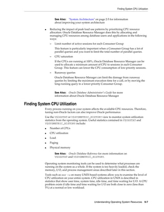 Finding System CPU Utilization

See Also: "System Architecture" on page 2-5 for information
about improving your system architecture
■

Reducing the impact of peak load use patterns by prioritizing CPU resource
allocation. Oracle Database Resource Manager does this by allocating and
managing CPU resources among database users and applications in the following
ways:
–

Limit number of active sessions for each Consumer Group
This feature is particularly important when a Consumer Group has a lot of
parallel queries and you want to limit the total number of parallel queries.

–

CPU saturation
If the CPUs are running at 100%, Oracle Database Resource Manager can be
used to allocate a minimum amount of CPU to sessions in each Consumer
Group. This feature can lower the CPU consumption of low-priority sessions.

–

Runaway queries
Oracle Database Resource Manager can limit the damage from runaway
queries by limiting the maximum execution time for a call, or by moving the
long-running query to a lower priority Consumer Group.
See Also: Oracle Database Administrator's Guide for more
information about Oracle Database Resource Manager

Finding System CPU Utilization
Every process running on your system affects the available CPU resources. Therefore,
tuning non-Oracle factors can also improve Oracle performance.
Use the V$OSSTAT or V$SYSMETRIC_HISTORY view to monitor system utilization
statistics from the operating system. Useful statistics contained in V$OSSTAT and
V$SYSMETRIC_HISTORY include:
■

Number of CPUs

■

CPU utilization

■

Load

■

Paging

■

Physical memory
See Also: Oracle Database Reference for more information on
V$OSSTAT and V$SYSMETRIC_HISTORY.

Operating system monitoring tools can be used to determine what processes are
running on the system as a whole. If the system is too heavily loaded, check the
memory, I/O, and process management areas described later in this section.
Tools such as sar -u on many UNIX-based systems allow you to examine the level of
CPU utilization on your entire system. CPU utilization in UNIX is described in
statistics that show user time, system time, idle time, and time waiting for I/O. A CPU
problem exists if idle time and time waiting for I/O are both close to zero (less than
5%) at a normal or low workload.

Understanding Operating System Resources 9-7

 