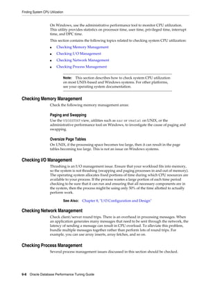 Finding System CPU Utilization

On Windows, use the administrative performance tool to monitor CPU utilization.
This utility provides statistics on processor time, user time, privileged time, interrupt
time, and DPC time.
This section contains the following topics related to checking system CPU utilization:
■

Checking Memory Management

■

Checking I/O Management

■

Checking Network Management

■

Checking Process Management
Note: This section describes how to check system CPU utilization
on most UNIX-based and Windows systems. For other platforms,
see your operating system documentation.

Checking Memory Management
Check the following memory management areas:

Paging and Swapping
Use the V$OSSTAT view, utilities such as sar or vmstat on UNIX, or the
administrative performance tool on Windows, to investigate the cause of paging and
swapping.

Oversize Page Tables
On UNIX, if the processing space becomes too large, then it can result in the page
tables becoming too large. This is not an issue on Windows systems.

Checking I/O Management
Thrashing is an I/O management issue. Ensure that your workload fits into memory,
so the system is not thrashing (swapping and paging processes in and out of memory).
The operating system allocates fixed portions of time during which CPU resources are
available to your process. If the process wastes a large portion of each time period
checking to be sure that it can run and ensuring that all necessary components are in
the system, then the process might be using only 50% of the time allotted to actually
perform work.
See Also:

Chapter 8, "I/O Configuration and Design"

Checking Network Management
Check client/server round trips. There is an overhead in processing messages. When
an application generates many messages that need to be sent through the network, the
latency of sending a message can result in CPU overload. To alleviate this problem,
bundle multiple messages together rather than perform lots of round trips. For
example, you can use array inserts, array fetches, and so on.

Checking Process Management
Several process management issues discussed in this section should be checked.

9-8 Oracle Database Performance Tuning Guide

 