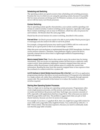 Finding System CPU Utilization

Scheduling and Switching
The operating system can spend excessive time scheduling and switching processes.
Examine the way in which you are using the operating system, because it is possible
that too many processes are being used. On Windows systems, do not overload the
server with too many non-Oracle processes.

Context Switching
Due to operating system specific characteristics, your system could be spending a lot
of time in context switches. Context switching can be expensive, especially with a large
SGA. Context switching is not an issue on Windows, which has only one process for
each instance. All threads share the same page table.
Oracle has the several features for context switching, described in this section.
Post-wait Driver An Oracle process needs to be able to post another Oracle process (give
it a message) and also needs to be able to wait to be posted.
For example, a foreground process may need to post LGWR to tell it to write out all
blocks up to a given point so that it can acknowledge a commit.
Often this post-wait mechanism is implemented through UNIX Semaphores, but these
can be resource intensive. Therefore, some platforms supply a post-wait driver,
typically a kernel device driver that is a lightweight method of implementing a
post-wait interface.
Memory-mapped System Timer Oracle often needs to query the system time for timing
information. This can involve an operating system call that incurs a relatively costly
context switch. Some platforms implement a memory-mapped timer that uses an
address within the processes virtual address space to contain the current time
information. Reading the time from this memory-mapped timer is less expensive than
the overhead of a context switch for a system call.
List I/O Interfaces to Submit Multiple Asynchronous I/Os in One Call List I/O is an application
programming interface that allows several asynchronous I/O requests to be submitted
in a single system call, rather than submitting several I/O requests through separate
system calls. The main benefit of this feature is to reduce the number of context
switches required.

Starting New Operating System Processes
There is a high cost in starting new operating system processes. Programmers often
create single-purpose processes, exit the process, and create a new one. Doing this
re-creates and destroys the process each time. Such logic uses excessive amounts of
CPU, especially with applications that have large SGAs. This is because you need to
build the page tables each time. The problem is aggravated when you pin or lock
shared memory, because you have to access every page.
For example, if you have a 1 gigabyte SGA, then you might have page table entries for
every 4 KB, and a page table entry might be 8 bytes. You could end up with (1G / 4
KB) * 8 byte entries. This becomes expensive, because you need to continually make
sure that the page table is loaded.

Understanding Operating System Resources 9-9

 