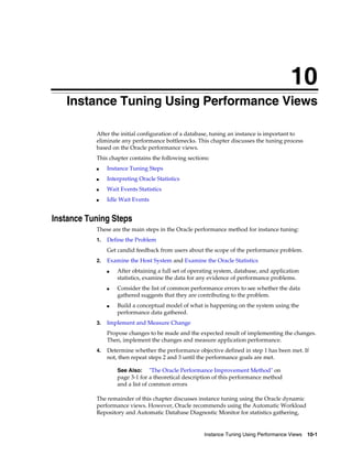 10
Instance Tuning Using Performance Views
After the initial configuration of a database, tuning an instance is important to
eliminate any performance bottlenecks. This chapter discusses the tuning process
based on the Oracle performance views.
This chapter contains the following sections:
■

Instance Tuning Steps

■

Interpreting Oracle Statistics

■

Wait Events Statistics

■

Idle Wait Events

Instance Tuning Steps
These are the main steps in the Oracle performance method for instance tuning:
1.

Define the Problem
Get candid feedback from users about the scope of the performance problem.

2.

Examine the Host System and Examine the Oracle Statistics
■

■

■

3.

After obtaining a full set of operating system, database, and application
statistics, examine the data for any evidence of performance problems.
Consider the list of common performance errors to see whether the data
gathered suggests that they are contributing to the problem.
Build a conceptual model of what is happening on the system using the
performance data gathered.

Implement and Measure Change
Propose changes to be made and the expected result of implementing the changes.
Then, implement the changes and measure application performance.

4.

Determine whether the performance objective defined in step 1 has been met. If
not, then repeat steps 2 and 3 until the performance goals are met.
See Also: "The Oracle Performance Improvement Method" on
page 3-1 for a theoretical description of this performance method
and a list of common errors

The remainder of this chapter discusses instance tuning using the Oracle dynamic
performance views. However, Oracle recommends using the Automatic Workload
Repository and Automatic Database Diagnostic Monitor for statistics gathering,

Instance Tuning Using Performance Views

10-1

 