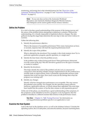 Instance Tuning Steps

monitoring, and tuning due to the extended feature list. See "Overview of the
Automatic Workload Repository" on page 5-7 and "Automatic Database Diagnostic
Monitor" on page 6-2.
If your site does not have the Automatic Workload
Repository and Automatic Database Diagnostic Monitor features,
then Statspack can be used to gather Oracle instance statistics.

Note:

Define the Problem
It is vital to develop a good understanding of the purpose of the tuning exercise and
the nature of the problem before attempting to implement a solution. Without this
understanding, it is virtually impossible to implement effective changes. The data
gathered during this stage helps determine the next step to take and what evidence to
examine.
Gather the following data:
1.

Identify the performance objective.
What is the measure of acceptable performance? How many transactions an hour,
or seconds, response time will meet the required performance level?

2.

Identify the scope of the problem.
What is affected by the slowdown? For example, is the whole instance slow? Is it a
particular application, program, specific operation, or a single user?

3.

Identify the time frame when the problem occurs.
Is the problem only evident during peak hours? Does performance deteriorate
over the course of the day? Was the slowdown gradual (over the space of months
or weeks) or sudden?

4.

Quantify the slowdown.
This helps identify the extent of the problem and also acts as a measure for
comparison when deciding whether changes implemented to fix the problem have
actually made an improvement. Find a consistently reproducible measure of the
response time or job run time. How much worse are the timings than when the
program was running well?

5.

Identify any changes.
Identify what has changed since performance was acceptable. This may narrow
the potential cause quickly. For example, has the operating system software,
hardware, application software, or Oracle release been upgraded? Has more data
been loaded into the system, or has the data volume or user population grown?

At the end of this phase, you should have a good understanding of the symptoms. If
the symptoms can be identified as local to a program or set of programs, then the
problem is handled in a different manner than instance-wide performance issues.
See Also: Chapter 11, "SQL Tuning Overview" for information on
solving performance problems specific to an application or user

Examine the Host System
Look at the load on the database server, as well as the database instance. Consider the
operating system, the I/O subsystem, and network statistics, because examining these

10-2 Oracle Database Performance Tuning Guide

 