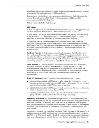 Instance Tuning Steps

areas helps determine what might be worth further investigation. In multitier systems,
also examine the application server middle-tier hosts.
Examining the host hardware often gives a strong indication of the bottleneck in the
system. This determines which Oracle performance data could be useful for
cross-reference and further diagnosis.
Data to examine includes the following:

CPU Usage
If there is a significant amount of idle CPU, then there could be an I/O, application, or
database bottleneck. Note that wait I/O should be considered as idle CPU.
If there is high CPU usage, then determine whether the CPU is being used effectively.
Is the majority of CPU usage attributable to a small number of high-CPU using
programs, or is the CPU consumed by an evenly distributed workload?
If the CPU is used by a small number of high-usage programs, then look at the
programs to determine the cause. Check whether some processes alone consume the
full power of one CPU. Depending on the process, this could be an indication of a CPU
or process bound workload which can be tackled by dividing or parallelizing the
process activity.
Non-Oracle Processes If the programs are not Oracle programs, then identify whether
they are legitimately requiring that amount of CPU. If so, determine whether their
execution be delayed to off-peak hours. Identifying these CPU intensive processes can
also help narrowing what specific activity, such as I/O, network, and paging, is
consuming resources and how can it be related to the Oracle workload.
Oracle Processes If a small number of Oracle processes consumes most of the CPU
resources, then use SQL_TRACE and TKPROF to identify the SQL or PL/SQL
statements to see if a particular query or PL/SQL program unit can be tuned. For
example, a SELECT statement could be CPU-intensive if its execution involves many
reads of data in cache (logical reads) that could be avoided with better SQL
optimization.
Oracle CPU Statistics Oracle CPU statistics are available in several V$ views:
■

■

■

V$SYSSTAT shows Oracle CPU usage for all sessions. The CPU used by this
session statistic shows the aggregate CPU used by all sessions. The parse time
cpu statistic shows the total CPU time used for parsing.
V$SESSTAT shows Oracle CPU usage for each session. Use this view to determine
which particular session is using the most CPU.
V$RSRC_CONSUMER_GROUP shows CPU utilization statistics for each consumer
group when the Oracle Database Resource Manager is running.

Interpreting CPU Statistics It is important to recognize that CPU time and real time are
distinct. With eight CPUs, for any given minute in real time, there are eight minutes of
CPU time available. On Windows and UNIX, this can be either user time or system
time (privileged mode on Windows). Thus, average CPU time utilized by all processes
(threads) on the system could be greater than one minute for every one minute real
time interval.
At any given moment, you know how much time Oracle has used on the system. So, if
eight minutes are available and Oracle uses four minutes of that time, then you know
that 50% of all CPU time is used by Oracle. If your process is not consuming that time,
then some other process is. Identify the processes that are using CPU time, figure out
Instance Tuning Using Performance Views

10-3

 