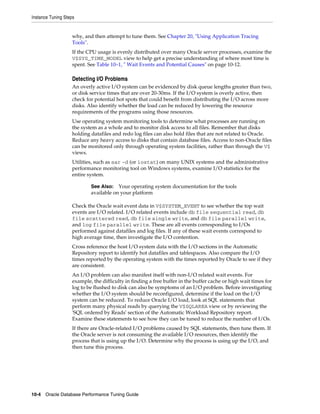 Instance Tuning Steps

why, and then attempt to tune them. See Chapter 20, "Using Application Tracing
Tools".
If the CPU usage is evenly distributed over many Oracle server processes, examine the
V$SYS_TIME_MODEL view to help get a precise understanding of where most time is
spent. See Table 10–1, " Wait Events and Potential Causes" on page 10-12.

Detecting I/O Problems
An overly active I/O system can be evidenced by disk queue lengths greater than two,
or disk service times that are over 20-30ms. If the I/O system is overly active, then
check for potential hot spots that could benefit from distributing the I/O across more
disks. Also identify whether the load can be reduced by lowering the resource
requirements of the programs using those resources.
Use operating system monitoring tools to determine what processes are running on
the system as a whole and to monitor disk access to all files. Remember that disks
holding datafiles and redo log files can also hold files that are not related to Oracle.
Reduce any heavy access to disks that contain database files. Access to non-Oracle files
can be monitored only through operating system facilities, rather than through the V$
views.
Utilities, such as sar -d (or iostat) on many UNIX systems and the administrative
performance monitoring tool on Windows systems, examine I/O statistics for the
entire system.
See Also: Your operating system documentation for the tools
available on your platform

Check the Oracle wait event data in V$SYSTEM_EVENT to see whether the top wait
events are I/O related. I/O related events include db file sequential read, db
file scattered read, db file single write, and db file parallel write,
and log file parallel write. These are all events corresponding to I/Os
performed against datafiles and log files. If any of these wait events correspond to
high average time, then investigate the I/O contention.
Cross reference the host I/O system data with the I/O sections in the Automatic
Repository report to identify hot datafiles and tablespaces. Also compare the I/O
times reported by the operating system with the times reported by Oracle to see if they
are consistent.
An I/O problem can also manifest itself with non-I/O related wait events. For
example, the difficulty in finding a free buffer in the buffer cache or high wait times for
log to be flushed to disk can also be symptoms of an I/O problem. Before investigating
whether the I/O system should be reconfigured, determine if the load on the I/O
system can be reduced. To reduce Oracle I/O load, look at SQL statements that
perform many physical reads by querying the V$SQLAREA view or by reviewing the
'SQL ordered by Reads' section of the Automatic Workload Repository report.
Examine these statements to see how they can be tuned to reduce the number of I/Os.
If there are Oracle-related I/O problems caused by SQL statements, then tune them. If
the Oracle server is not consuming the available I/O resources, then identify the
process that is using up the I/O. Determine why the process is using up the I/O, and
then tune this process.

10-4 Oracle Database Performance Tuning Guide

 